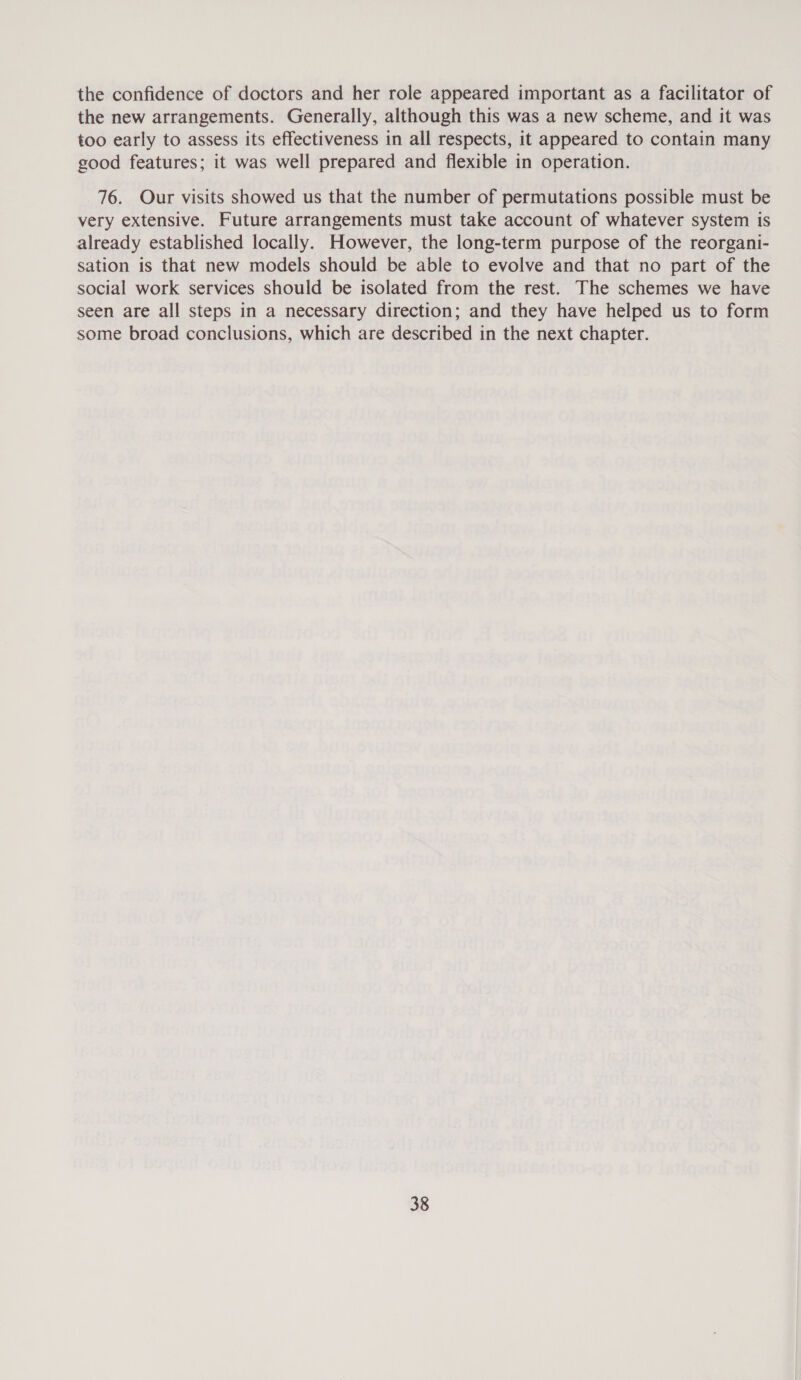 the confidence of doctors and her role appeared important as a facilitator of the new arrangements. Generally, although this was a new scheme, and it was too early to assess its effectiveness in all respects, it appeared to contain many good features; it was well prepared and flexible in operation. 76. Our visits showed us that the number of permutations possible must be very extensive. Future arrangements must take account of whatever system is already established locally. However, the long-term purpose of the reorgani- sation is that new models should be able to evolve and that no part of the social work services should be isolated from the rest. The schemes we have seen are all steps in a necessary direction; and they have helped us to form some broad conclusions, which are described in the next chapter.