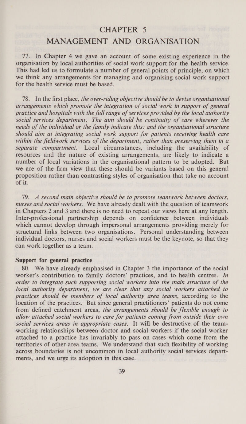 CHAPTER 5 MANAGEMENT AND ORGANISATION 77. In Chapter 4 we gave an account of some existing experience in the organisation by local authorities of social work support for the health service. This had led us to formulate a number of general points of principle, on which we think any arrangements for managing and organising social work support for the health service must be based. 78. Inthe first place, the over-riding objective should be to devise organisational arrangements which promote the integration of social work in support of general practice and hospitals with the full range of services provided by the local authority social services department. The aim should be continuity of care wherever the needs of the individual or the family indicate this: and the organisational structure should aim at integrating social work support for patients receiving health care within the fieldwork services of the department, rather than preserving them in a separate compartment. Local circumstances, including the availability of resources and the nature of existing arrangements, are likely to indicate a number of local variations in the organisational pattern to be adopted. But we are of the firm view that these should be variants based on this general proposition rather than contrasting styles of organisation that take no account of it. 79. A second main objective should be to promote teamwork between doctors, nurses and social workers. We have already dealt with the question of teamwork in Chapters 2 and 3 and there is no need to repeat our views here at any length. Inter-professional partnership depends on confidence between individuals which cannot develop through impersonal arrangements providing merely for structural links between two organisations. Personal understanding between individual doctors, nurses and social workers must be the keynote, so that they can work together as a team. Support for general practice 80. We have already emphasised in Chapter 3 the importance of the social worker’s contribution to family doctors’ practices, and to health centres. In order to integrate such supporting social workers into the main structure of the local authority department, we are clear that any social workers attached to practices should be members of local authority area teams, according to the location of the practices. But since general practitioners’ patients do not come from defined catchment areas, the arrangements should be flexible enough to allow attached social workers to care for patients coming from outside their own social services areas in appropriate cases. It will be destructive of the team- working relationships between doctor and social workers if the social worker attached to a practice has invariably to pass on cases which come from the territories of other area teams. We understand that such flexibility of working across boundaries is not uncommon in local authority social services depart- ments, and we urge its adoption in this case.