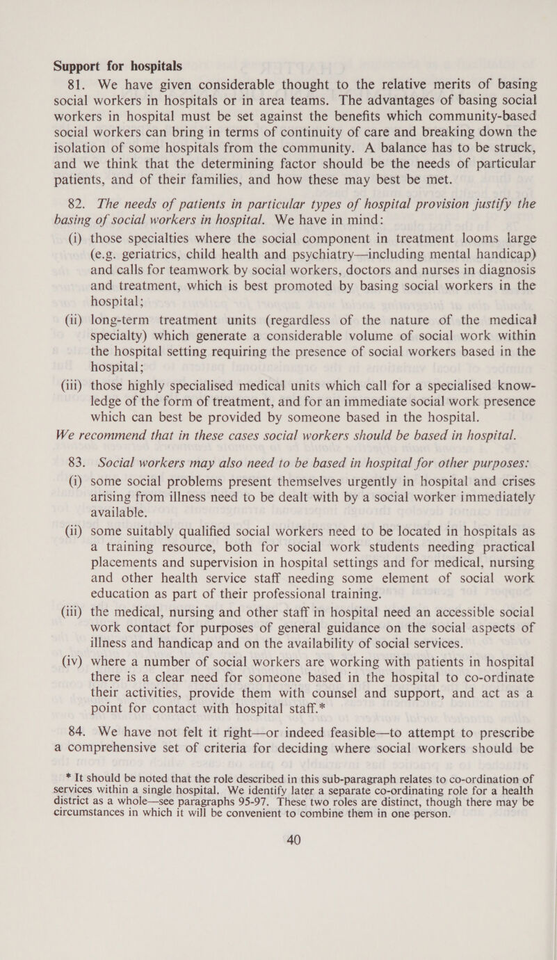 Support for hospitals 81. We have given considerable thought to the relative merits of basing social workers in hospitals or in area teams. The advantages of basing social workers in hospital must be set against the benefits which community-based social workers can bring in terms of continuity of care and breaking down the isolation of some hospitals from the community. A balance has to be struck, and we think that the determining factor should be the needs of particular patients, and of their families, and how these may best be met. 82. The needs of patients in particular types of hospital provision justify the basing of social workers in hospital. We have in mind: (i) those specialties where the social component in treatment looms large (e.g. geriatrics, child health and psychiatry—including mental handicap) and calls for teamwork by social workers, doctors and nurses in diagnosis and treatment, which is best promoted by basing social workers in the hospital; (ii) long-term treatment units (regardless of the nature of the medical specialty) which generate a considerable volume of social work within the hospital setting requiring the presence of social workers based in the hospital; (iii) those highly specialised medical units which call for a specialised know- ledge of the form of treatment, and for an immediate social work presence which can best be provided by someone based in the hospital. We recommend that in these cases social workers should be based in hospital. 83. Social workers may also need to be based in hospital for other purposes: (1) some social problems present themselves urgently in hospital and crises arising from illness need to be dealt with by a social worker immediately available. | (i1) some suitably qualified social workers need to be located in hospitals as a training resource, both for social work students needing practical placements and supervision in hospital settings and for medical, nursing and other health service staff needing some element of social work education as part of their professional training. (111) the medical, nursing and other staff in hospital need an accessible social work contact for purposes of general guidance on the social aspects of illness and handicap and on the availability of social services. (iv) where a number of social workers are working with patients in hospital there is a clear need for someone based in the hospital to co-ordinate their activities, provide them with counsel and support, and act as a point for contact with hospital staff.* 84. We have not felt it right—or indeed feasible—to attempt to prescribe a comprehensive set of criteria for deciding where social workers should be * It should be noted that the role described in this sub-paragraph relates to co-ordination of services within a single hospital. We identify later a separate co-ordinating role for a health district as a whole—see paragraphs 95-97. These two roles are distinct, though there may be circumstances in which it will be convenient to combine them in one person.