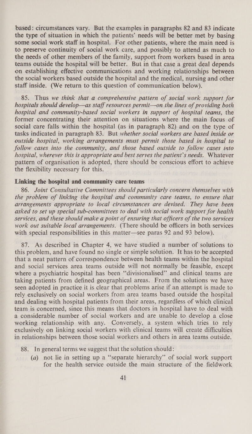 based: circumstances vary. But the examples in paragraphs 82 and 83 indicate the type of situation in which the patients’ needs will be better met by basing some social work staff in hospital. For other patients, where the main need is to preserve continuity of social work care, and possibly to attend as much to the needs of other members of the family, support from workers based in area teams outside the hospital will be better. But in that case a great deal depends on establishing effective communications and working relationships between the social workers based outside the hospital and the medical, nursing and other staff inside. (We return to this question of communication below). 85. Thus we think that a comprehensive pattern of social work support for hospitals should develop—as staff resources permit—on the lines of providing both hospital and community-based social workers in support of hospital teams, the former concentrating their attention on situations where the main focus of social care falls within the hospital (as in paragraph 82) and on the type of tasks indicated in paragraph 83. But whether social workers are based inside or outside hospital, working arrangements must permit those based in hospital to follow cases into the community, and those based outside to follow cases into hospital, wherever this is appropriate and best serves the patient’s needs. Whatever pattern of organisation is adopted, there should be conscious effort to achieve the flexibility necessary for this. Linking the hospital and community care teams 86. Joint Consultative Committees should particularly concern themselves with the problem of linking the hospital and community care teams, to ensure that arrangements appropriate to local circumstances are devised. They have been asked to set up special sub-committees to deal with social work support for health services, and these should make a point of ensuring that officers of the two services work out suitable local arrangements. (There should be officers in both services with special responsibilities in this matter—see paras 92 and 93 below). 87. As described in Chapter 4, we have studied a number of solutions to this problem, and have found no single or simple solution. It has to be accepted that a neat pattern of correspondence between health teams within the hospital and social services area teams outside will not normally be feasible, except where a psychiatric hospital has been “‘divisionalised”’ and clinical teams are taking patients from defined geographical areas. From the solutions we have seen adopted in practice it is clear that problems arise if an attempt is made to rely exclusively on social workers from area teams based outside the hospital and dealing with hospital patients from their areas, regardless of which clinical team is concerned, since this means that doctors in hospital have to deal with a considerable number of social workers and are unable to develop a close working relationship with any. Conversely, a system which tries to rely exclusively on linking social workers with clinical teams will create difficulties in relationships between those social workers and others in area teams outside. 88. In general terms we suggest that the solution should: (a) not lie in setting up a “separate hierarchy”’ of social work support for the health service outside the main structure of the fieldwork