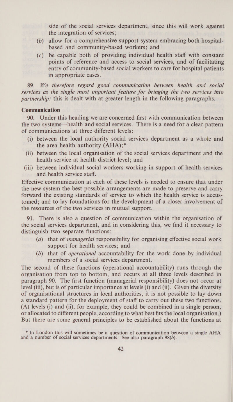 side of the social services department, since this will work against the integration of services; (b) allow for a comprehensive support system embracing both hospital- based and community-based workers; and (c) be capable both of providing individual health staff with constant points of reference and access to social services, and of facilitating entry of community-based social workers to care for hospital patients in appropriate cases. 89. We therefore regard good communication between health and social services as the single most important feature for bringing the two services into partnership: this is dealt with at greater length in the following paragraphs. Communication 90. Under this heading we are concerned first with communication between the two systems—health and social services. There is a need for a clear pattern of communications at three different levels: (i) between the local authority social services department as a whole and the area health authority (AHA);* (ii) between the local organisation of the social services department and the health service at health district level; and (iii) between individual social workers working in support of health services and health service staff. Effective communication at each of these levels is needed to ensure that under the new system the best possible arrangements are made to preserve and carry forward the existing standards of service to which the health service is accus- tomed; and to lay foundations for the development of a closer involvement of the resources of the two services in mutual support. 91. There is also a question of communication within the organisation of the social services department, and in considering this, we find it necessary to distinguish two separate functions: (a) that of managerial responsibility for organising effective social work support for health services; and (b) that of operational accountability for the work done by individual members of a social services department. The second of these functions (operational accountability) runs through the organisation from top to bottom, and occurs at all three levels described in paragraph 90. The first function (managerial responsibility) does not occur at level (iii), but is of particular importance at levels (i) and (11). Given the diversity of organisational structures in local authorities, it is not possible to lay down a standard pattern for the deployment of staff to carry out these two functions. (At levels (i) and (ii), for example, they could be combined in a single person, or allocated to different people, according to what best fits the local organisation.) But there are some general principles to be established about the functions at * In London this will sometimes be a question of communication between a single AHA and a number of social services departments. See also paragraph 98(d).