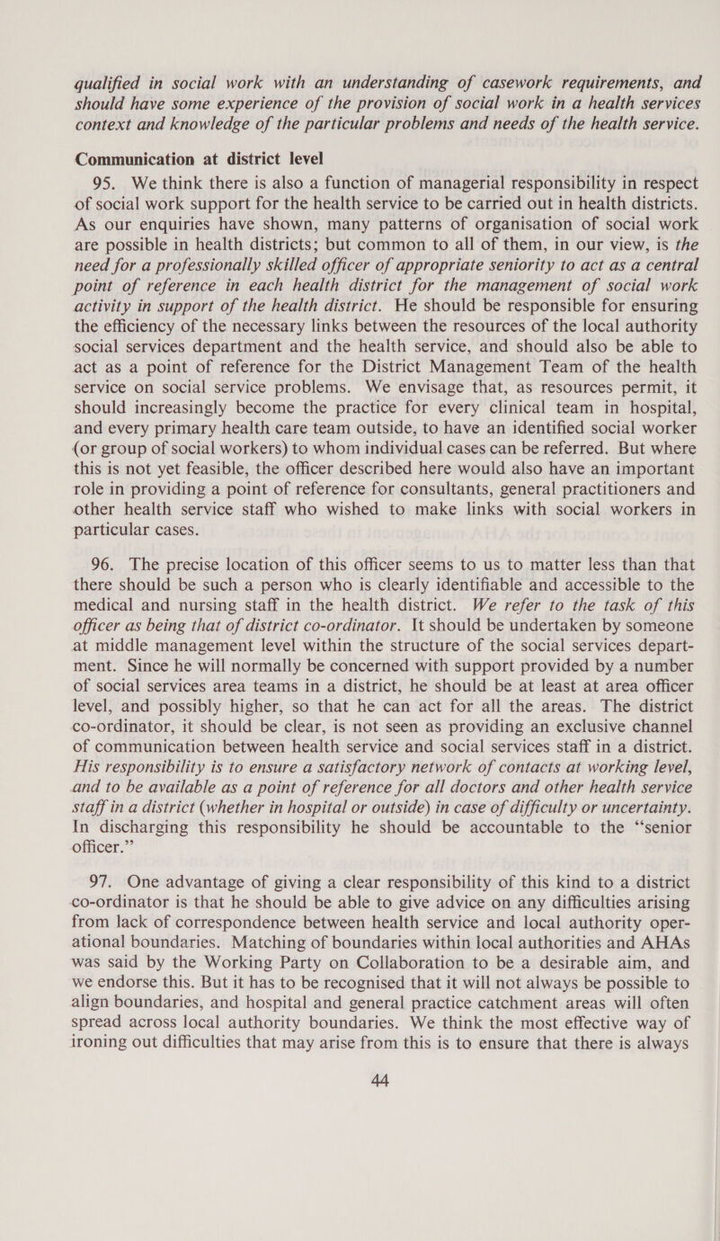 qualified in social work with an understanding of casework requirements, and should have some experience of the provision of social work in a health services context and knowledge of the particular problems and needs of the health service. Communication at district level 95. We think there is also a function of managerial responsibility in respect of social work support for the health service to be carried out in health districts. As our enquiries have shown, many patterns of organisation of social work are possible in health districts; but common to all of them, in our view, is the need for a professionally skilled officer of appropriate seniority to act as a central point of reference in each health district for the management of social work activity in support of the health district. He should be responsible for ensuring the efficiency of the necessary links between the resources of the local authority social services department and the health service, and should also be able to act as a point of reference for the District Management Team of the health service on social service problems. We envisage that, as resources permit, it should increasingly become the practice for every clinical team in hospital, and every primary health care team outside, to have an identified social worker {or group of social workers) to whom individual cases can be referred. But where this is not yet feasible, the officer described here would also have an important role in providing a point of reference for consultants, general practitioners and other health service staff who wished to make links with social workers in particular cases. 96. The precise location of this officer seems to us to matter less than that there should be such a person who is clearly identifiable and accessible to the medical and nursing staff in the health district. We refer to the task of this officer as being that of district co-ordinator. It should be undertaken by someone at middle management level within the structure of the social services depart- ment. Since he will normally be concerned with support provided by a number of social services area teams in a district, he should be at least at area officer level, and possibly higher, so that he can act for all the areas. The district co-ordinator, it should be clear, is not seen as providing an exclusive channel of communication between health service and social services staff in a district. His responsibility is to ensure a satisfactory network of contacts at working level, and to be available as a point of reference for all doctors and other health service staff in a district (whether in hospital or outside) in case of difficulty or uncertainty. In discharging this responsibility he should be accountable to the ‘“‘senior officer.” 97. One advantage of giving a clear responsibility of this kind to a district co-ordinator is that he should be able to give advice on any difficulties arising from lack of correspondence between health service and local authority oper- ational boundaries. Matching of boundaries within local authorities and AHAs was said by the Working Party on Collaboration to be a desirable aim, and we endorse this. But it has to be recognised that it will not always be possible to align boundaries, and hospital and general practice catchment areas will often spread across local authority boundaries. We think the most effective way of ironing out difficulties that may arise from this is to ensure that there is always AA