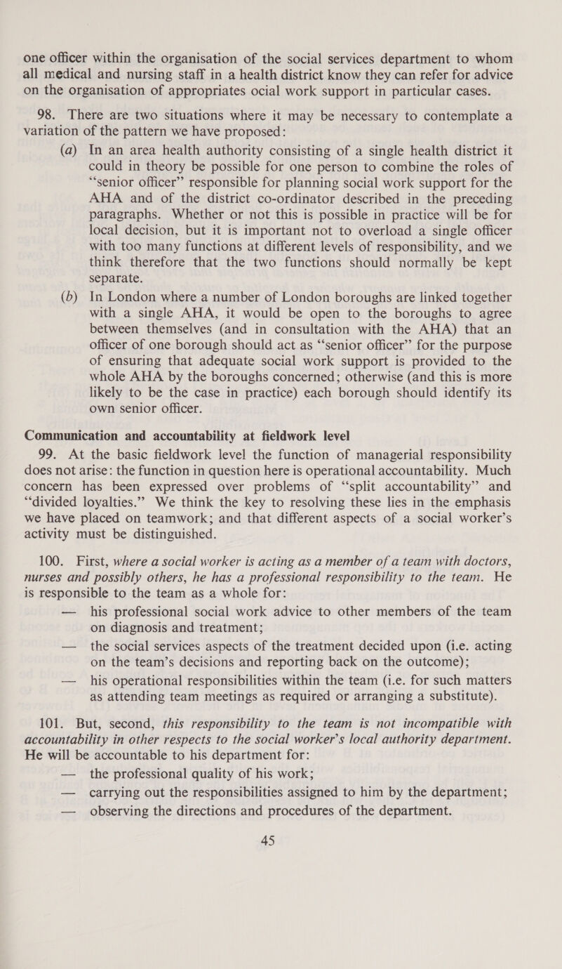 one officer within the organisation of the social services department to whom all medical and nursing staff in a health district know they can refer for advice on the organisation of appropriates ocial work support in particular cases. 98. There are two situations where it may be necessary to contemplate a variation of the pattern we have proposed: (a) In an area health authority consisting of a single health district it could in theory be possible for one person to combine the roles of “senior Officer” responsible for planning social work support for the AHA and of the district co-ordinator described in the preceding paragraphs. Whether or not this is possible in practice will be for local decision, but it is important not to overload a single officer with too many functions at different levels of responsibility, and we think therefore that the two functions should normally be kept separate. (b) In London where a number of London boroughs are linked together with a single AHA, it would be open to the boroughs to agree between themselves (and in consultation with the AHA) that an officer of one borough should act as “‘senior officer’ for the purpose of ensuring that adequate social work support is provided to the whole AHA by the boroughs concerned; otherwise (and this is more likely to be the case in practice) each borough should identify its own senior officer. Communication and accountability at fieldwork level 99. At the basic fieldwork level the function of managerial responsibility does not arise: the function in question here is operational accountability. Much concern has been expressed over problems of “split accountability” and *“divided loyalties.””&gt; We think the key to resolving these lies in the emphasis we have placed on teamwork; and that different aspects of a social worker’s activity must be distinguished. 100. First, where a social worker is acting as a member of a team with doctors, nurses and possibly others, he has a professional responsibility to the team. He is responsible to the team as a whole for: — his professional social work advice to other members of the team on diagnosis and treatment; — the social services aspects of the treatment decided upon (i.e. acting on the team’s decisions and reporting back on the outcome); — his operational responsibilities within the team (i.e. for such matters as attending team meetings as required or arranging a substitute). 101. But, second, this responsibility to the team is not incompatible with accountability in other respects to the social worker’s local authority department. He will be accountable to his department for: — the professional quality of his work; — carrying out the responsibilities assigned to him by the department; — observing the directions and procedures of the department.