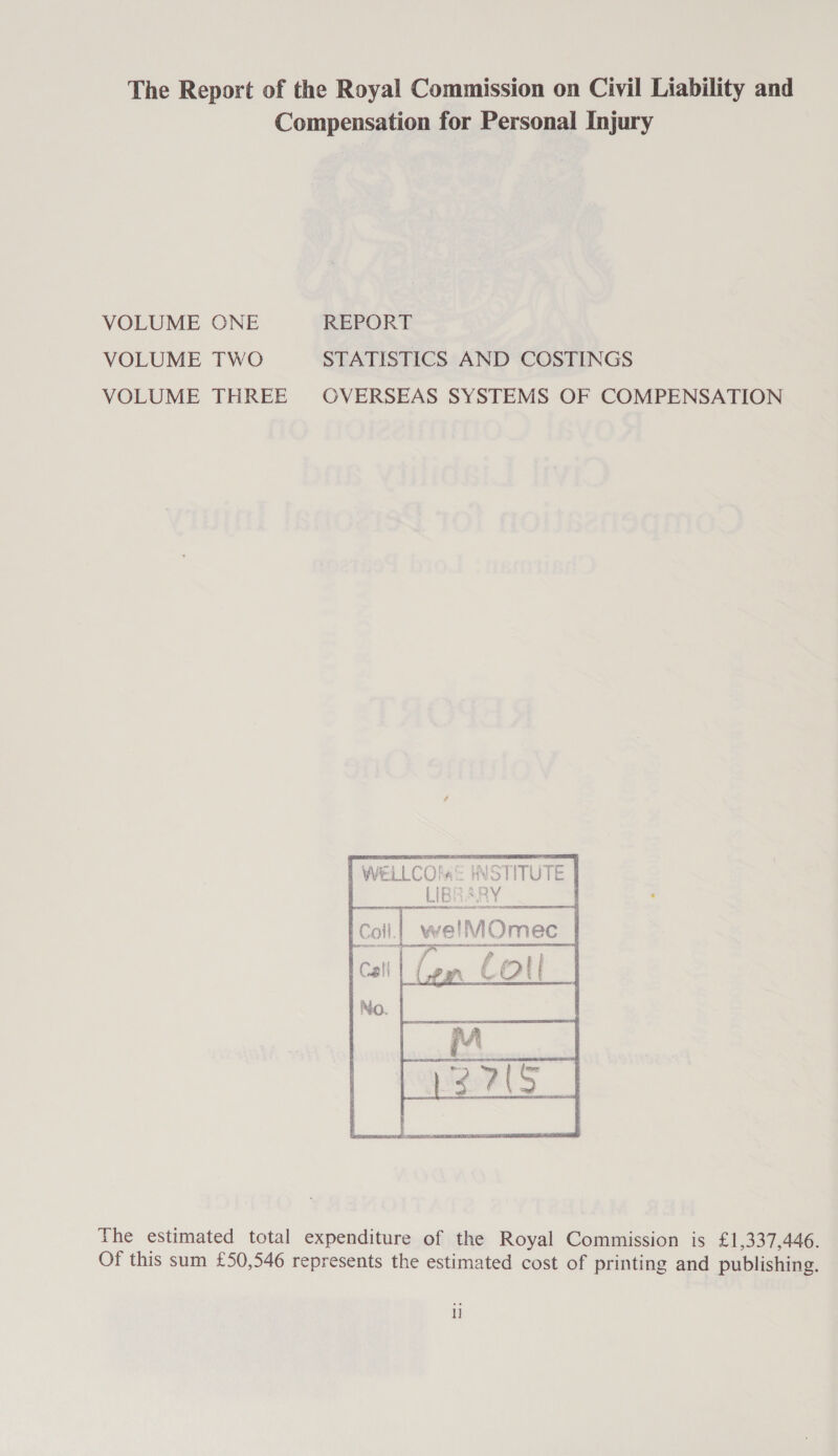 The Report of the Royal Commission on Civil Liability and Compensation for Personal Injury VOLUME ONE REPORT VOLUME TWO STATISTICS AND COSTINGS VOLUME THREE OVERSEAS SYSTEMS OF COMPENSATION   | WELLCOla® INSTITUTE    Tie estimated total expenditure of the Royal Commission is £1,337,446. Of this sum £50,546 represents the estimated cost of printing and publishing. ll