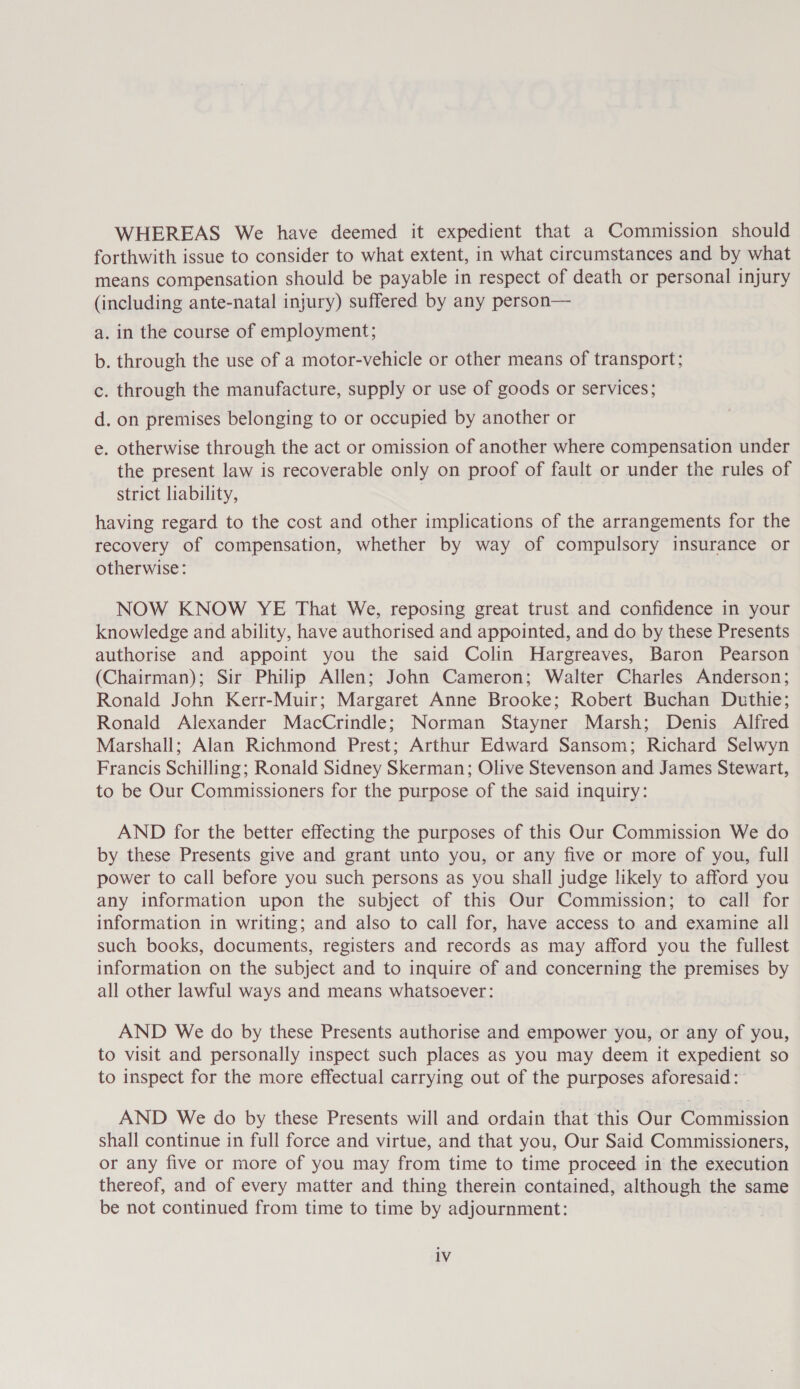 WHEREAS We have deemed it expedient that a Commission should forthwith issue to consider to what extent, in what circumstances and by what means compensation should be payable in respect of death or personal injury (including ante-natal injury) suffered by any person— a. in the course of employment; b. through the use of a motor-vehicle or other means of transport; c. through the manufacture, supply or use of goods or services; d. on premises belonging to or occupied by another or e . otherwise through the act or omission of another where compensation under the present law is recoverable only on proof of fault or under the rules of strict liability, having regard to the cost and other implications of the arrangements for the recovery of compensation, whether by way of compulsory insurance or otherwise: NOW KNOW YE That We, reposing great trust and confidence in your knowledge and ability, have authorised and appointed, and do by these Presents authorise and appoint you the said Colin Hargreaves, Baron Pearson (Chairman); Sir Philip Allen; John Cameron; Walter Charles Anderson; Ronald John Kerr-Muir; Margaret Anne Brooke; Robert Buchan Duthie; Ronald Alexander MacCrindle; Norman Stayner Marsh; Denis Alfred Marshall; Alan Richmond Prest; Arthur Edward Sansom; Richard Selwyn Francis Schilling; Ronald Sidney Skerman; Olive Stevenson and James Stewart, to be Our Commissioners for the purpose of the said inquiry: AND for the better effecting the purposes of this Our Commission We do by these Presents give and grant unto you, or any five or more of you, full power to call before you such persons as you shall judge likely to afford you any information upon the subject of this Our Commission; to call for information in writing; and also to call for, have access to and examine all such books, documents, registers and records as may afford you the fullest information on the subject and to inquire of and concerning the premises by all other lawful ways and means whatsoever: AND We do by these Presents authorise and empower you, or any of you, to visit and personally inspect such places as you may deem it expedient so to inspect for the more effectual carrying out of the purposes aforesaid: AND We do by these Presents will and ordain that this Our Commission shall continue in full force and virtue, and that you, Our Said Commissioners, or any five or more of you may from time to time proceed in the execution thereof, and of every matter and thing therein contained, although the same be not continued from time to time by adjournment: 1V