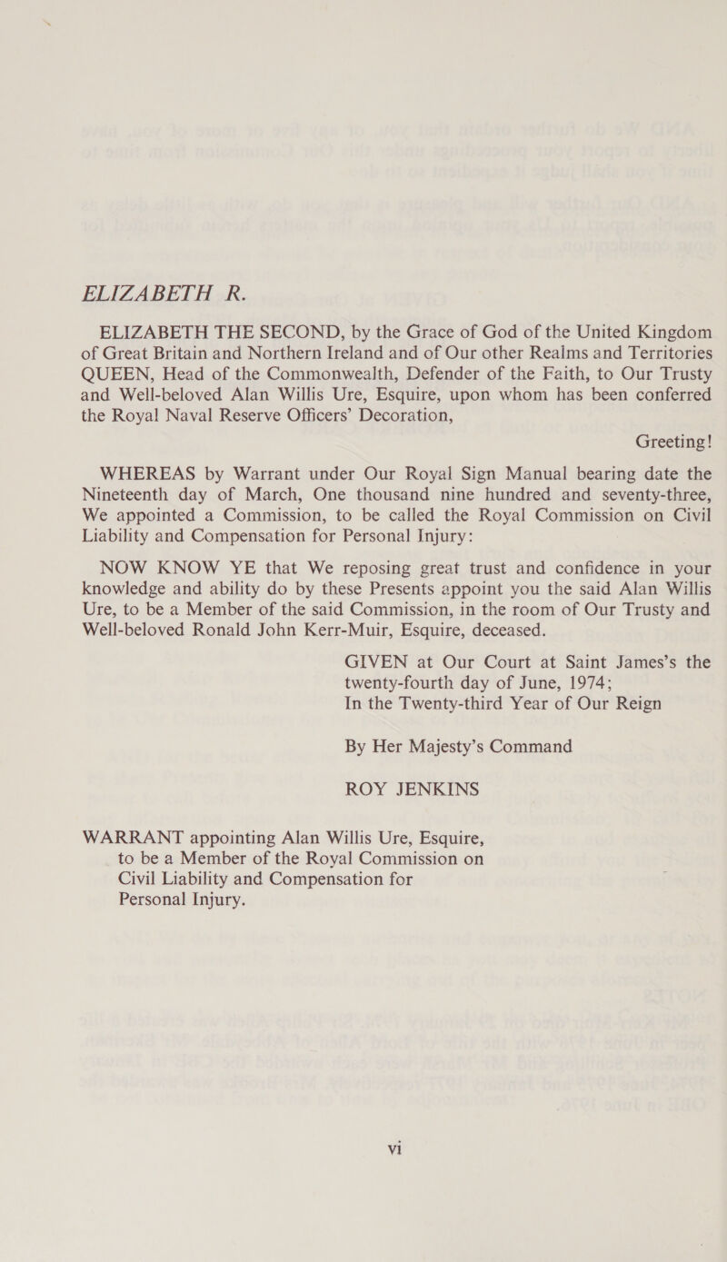 ELIZABETH R. ELIZABETH THE SECOND, by the Grace of God of the United Kingdom of Great Britain and Northern Ireland and of Our other Realms and Territories QUEEN, Head of the Commonwealth, Defender of the Faith, to Our Trusty and Well-beloved Alan Willis Ure, Esquire, upon whom has been conferred the Royal Naval Reserve Officers’ Decoration, Greeting! WHEREAS by Warrant under Our Royal Sign Manual bearing date the Nineteenth day of March, One thousand nine hundred and seventy-three, We appointed a Commission, to be called the Royal Commission on Civil Liability and Compensation for Personal Injury: NOW KNOW YE that We reposing great trust and confidence in your knowledge and ability do by these Presents appoint you the said Alan Willis Ure, to be a Member of the said Commission, in the room of Our Trusty and Well-beloved Ronald John Kerr-Muir, Esquire, deceased. GIVEN at Our Court at Saint James’s the twenty-fourth day of June, 1974; In the Twenty-third Year of Our Reign By Her Majesty’s Command ROY JENKINS WARRANT appointing Alan Willis Ure, Esquire, to be a Member of the Royal Commission on Civil Liability and Compensation for Personal Injury.