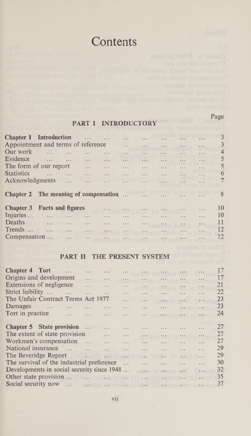 Contents Chapter 1 Introduction Appointment and terms of reference Our work Evidence The form of our report Statistics Acknowledgments Chapter 2 The meaning of compensation ... pe 3 Facts and uazy Injuries .. a Deaths Trends:,.... Compensation ... Chapter 4 Tort Origins and development Extensions of negligence Strict liability . 7 The Unfair Contract Terms Act 1977 Damages Tort in practice Chapter 5 State provision The extent of state provision Workmen’s compensation National insurance The Beveridge Report ' The survival of the industrial preference a - Developments in social security since 1948 ... - Other state provision ... Social security now Vil Page SHAN BW WD