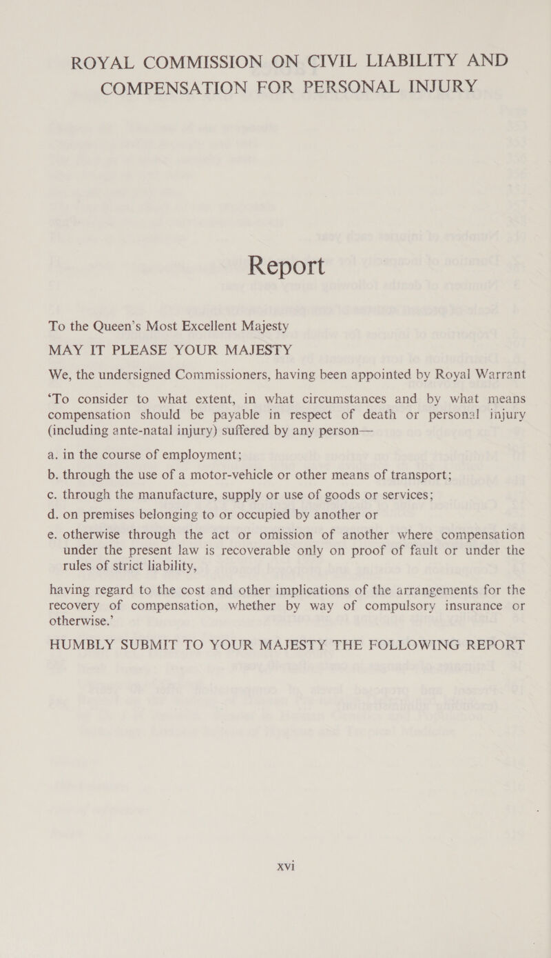 ROYAL COMMISSION ON CIVIL LIABILITY AND COMPENSATION FOR PERSONAL INJURY Report To the Queen’s Most Excellent Majesty MAY IT PLEASE YOUR MAJESTY We, the undersigned Commissioners, having been appointed by Royal Warrant ‘To consider to what extent, in what circumstances and by what means compensation should be payable in respect of death or personal injury (including ante-natal injury) suffered by any person— a. in the course of employment; b. through the use of a motor-vehicle or other means of transport; c. through the manufacture, supply or use of goods or services; d. on premises belonging to or occupied by another or €. otherwise through the act or omission of another where compensation under the present law is recoverable only on proof of fault or under the rules of strict liability, having regard to the cost and other implications of the arrangements for the recovery of compensation, whether by way of compulsory insurance or otherwise.’ HUMBLY SUBMIT TO YOUR MAJESTY THE FOLLOWING REPORT