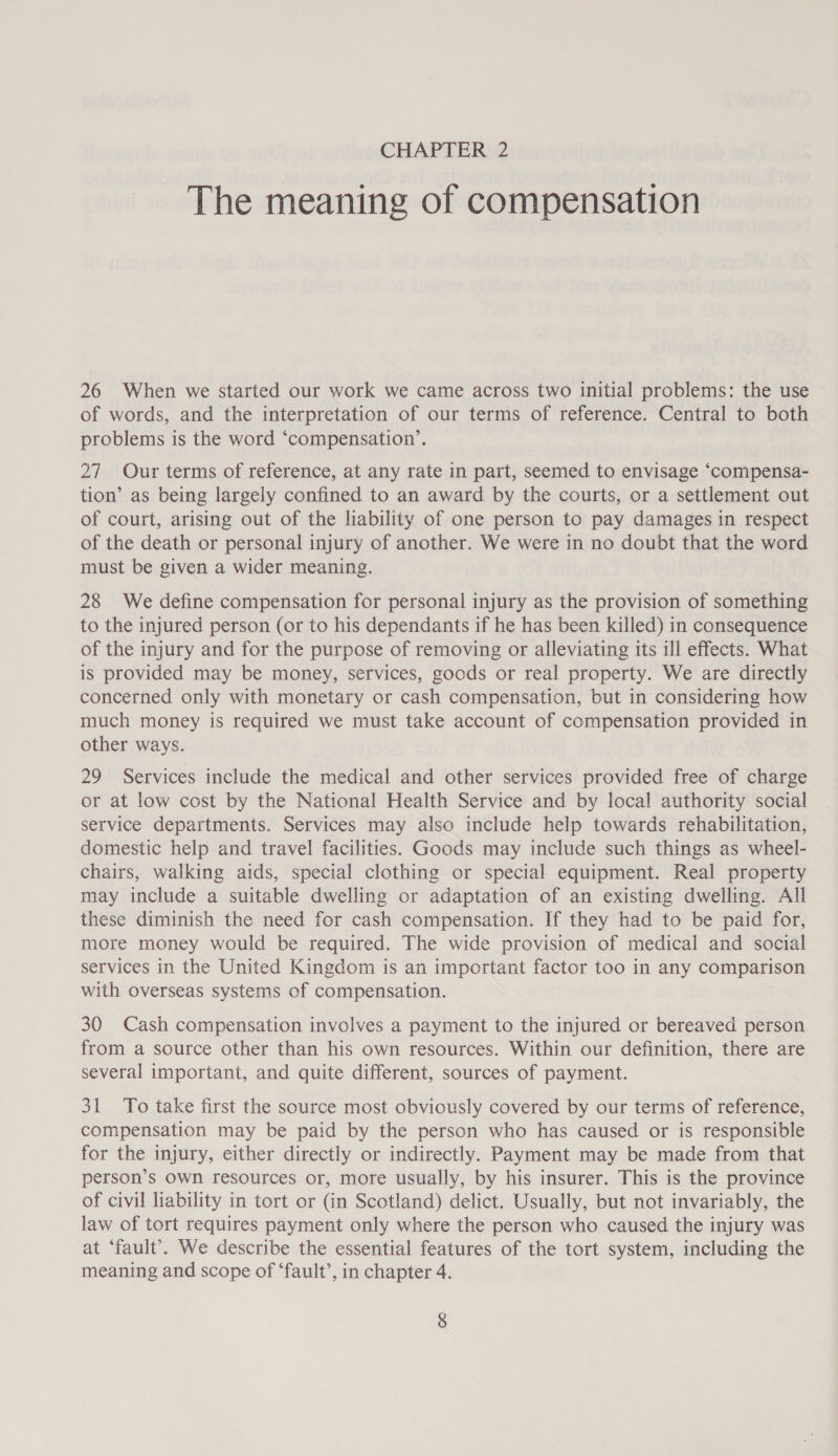 The meaning of compensation 26 When we started our work we came across two initial problems: the use of words, and the interpretation of our terms of reference. Central to both problems is the word ‘compensation’. 27 Our terms of reference, at any rate in part, seemed to envisage ‘compensa- tion’ as being largely confined to an award by the courts, or a settlement out of court, arising out of the liability of one person to pay damages in respect of the death or personal injury of another. We were in no doubt that the word must be given a wider meaning. 28 We define compensation for personal injury as the provision of something to the injured person (or to his dependants if he has been killed) in consequence of the injury and for the purpose of removing or alleviating its ill effects. What is provided may be money, services, goods or real property. We are directly concerned only with monetary or cash compensation, but in considering how much money is required we must take account of compensation provided in other ways. 29 Services include the medical and other services provided free of charge or at low cost by the National Health Service and by local authority social service departments. Services may also include help towards rehabilitation, domestic help and travel facilities. Goods may include such things as wheel- chairs, walking aids, special clothing or special equipment. Real property may include a suitable dwelling or adaptation of an existing dwelling. All these diminish the need for cash compensation. If they had to be paid for, more money would be required. The wide provision of medical and social services in the United Kingdom is an important factor too in any comparison with overseas systems of compensation. 30 Cash compensation involves a payment to the injured or bereaved person from a source other than his own resources. Within our definition, there are several important, and quite different, sources of payment. 31 To take first the source most obviously covered by our terms of reference, compensation may be paid by the person who has caused or is responsible for the injury, either directly or indirectly. Payment may be made from that person’s own resources or, more usually, by his insurer. This is the province of civil liability in tort or (in Scotland) delict. Usually, but not invariably, the law of tort requires payment only where the person who caused the injury was at ‘fault’. We describe the essential features of the tort system, including the meaning and scope of ‘fault’, in chapter 4.