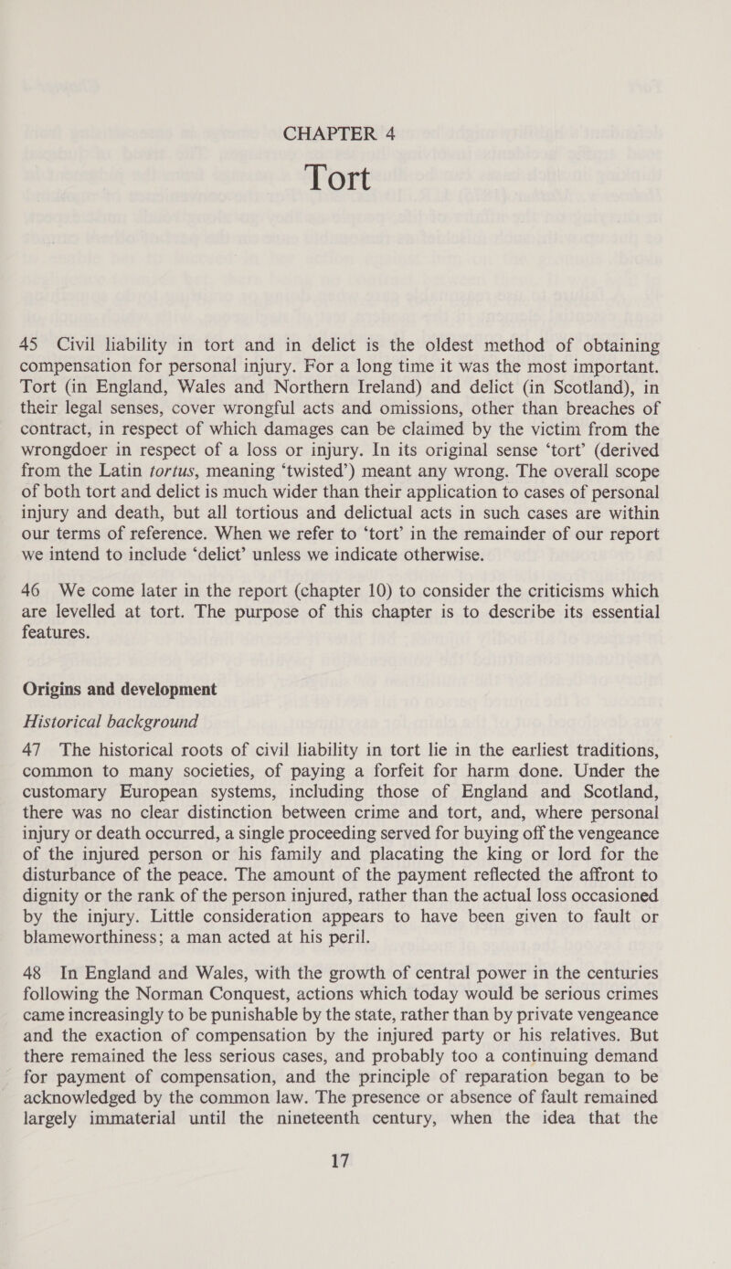 CHAPTER 4 Tort 45 Civil liability in tort and in delict is the oldest method of obtaining compensation for personal injury. For a long time it was the most important. Tort (in England, Wales and Northern Ireland) and delict (in Scotland), in their legal senses, cover wrongful acts and omissions, other than breaches of contract, in respect of which damages can be claimed by the victim from the wrongdoer in respect of a loss or injury. In its original sense ‘tort’ (derived from the Latin tortus, meaning ‘twisted’) meant any wrong. The overall scope of both tort and delict is much wider than their application to cases of personal injury and death, but all tortious and delictual acts in such cases are within our terms of reference. When we refer to ‘tort’ in the remainder of our report we intend to include ‘delict’ unless we indicate otherwise. 46 We come later in the report (chapter 10) to consider the criticisms which are levelled at tort. The purpose of this chapter is to describe its essential features. Origins and development Historical background 47 The historical roots of civil liability in tort lie in the earliest traditions, common to many societies, of paying a forfeit for harm done. Under the customary European systems, including those of England and Scotland, there was no clear distinction between crime and tort, and, where personal injury or death occurred, a single proceeding served for buying off the vengeance of the injured person or his family and placating the king or lord for the disturbance of the peace. The amount of the payment reflected the affront to dignity or the rank of the person injured, rather than the actual loss occasioned by the injury. Little consideration appears to have been given to fault or blameworthiness; a man acted at his peril. 48 In England and Wales, with the growth of central power in the centuries following the Norman Conquest, actions which today would be serious crimes came increasingly to be punishable by the state, rather than by private vengeance and the exaction of compensation by the injured party or his relatives. But there remained the less serious cases, and probably too a continuing demand for payment of compensation, and the principle of reparation began to be acknowledged by the common law. The presence or absence of fault remained largely immaterial until the nineteenth century, when the idea that the