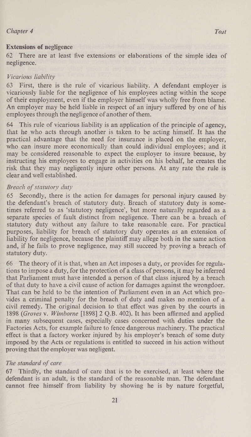 Extensions of negligence 62 There are at least five extensions or elaborations of the simple idea of negligence. Vicarious liability 63 First, there is the rule of vicarious liability. A defendant employer is vicariously liable for the negligence of his employees acting within the scope of their employment, even if the employer himself was wholly free from blame. An employer may be held liable in respect of an injury suffered by one of his employees through the negligence of another of them. 64 This rule of vicarious liability is an application of the principle of agency, that he who acts through another is taken to be acting himself. It has the practical advantage that the need for insurance is placed on the employer, who can insure more economically than could individual employees; and it may be considered reasonable to expect the employer to insure because, by instructing his employees to engage in activities on his behalf, he creates the risk that they may negligently injure other persons. At any rate the rule is clear and well established. Breach of statutory duty 65 Secondly, there is the action for damages for personal injury caused by the defendant’s breach of statutory duty. Breach of statutory duty is some- times referred to as ‘statutory negligence’, but more naturally regarded as a separate species of fault distinct from negligence. There can be a breach of statutory duty without any failure to take reasonable care. For practical purposes, liability for breach of statutory duty operates as an extension of liability for negligence, because the plaintiff may allege both in the same action and, if he fails to prove negligence, may still succeed by proving a breach of statutory duty. 66 The theory of it is that, when an Act imposes a duty, or provides for regula- tions to impose a duty, for the protection of a class of persons, it may be inferred that Parliament must have intended a person of that class injured by a breach of that duty to have a civil cause of action for damages against the wrongdoer. That can be held to be the intention of Parliament even in an Act which pro- vides a criminal penalty for the breach of duty and makes no mention of a civil remedy. The original decision to that effect was given by the courts in 1898 (Groves v. Wimborne [1898] 2 Q.B. 402). It has been affirmed and applied in many subsequent cases, especially cases concerned with duties under the Factories Acts, for example failure to fence dangerous machinery. The practical effect is that a factory worker injured by his employer’s breach of some duty imposed by the Acts or regulations is entitled to succeed in his action without proving that the employer was negligent. The standard of care _ 67 Thirdly, the standard of care that is to be exercised, at least where the defendant is an adult, is the standard of the reasonable man. The defendant cannot free himself from liability by showing he is by nature forgetful,