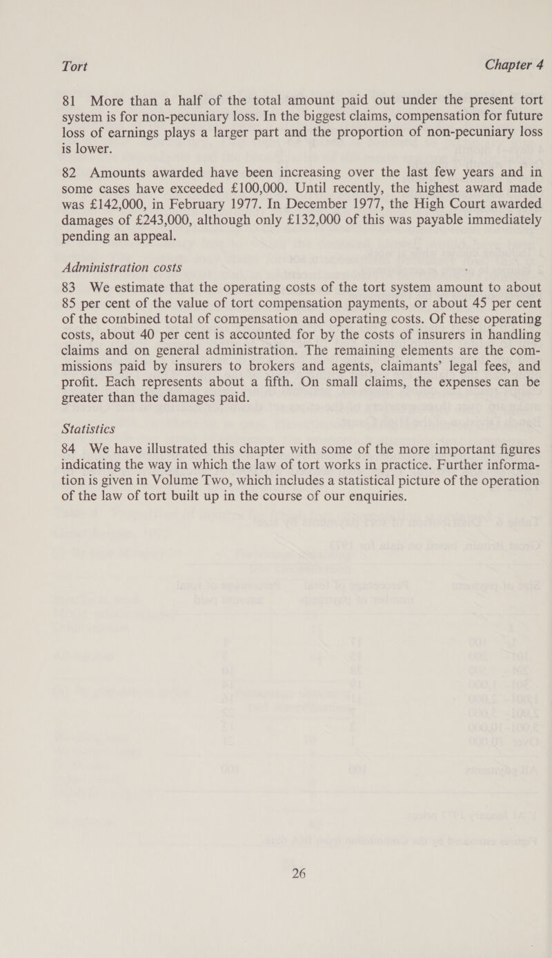 81 More than a half of the total amount paid out under the present tort system is for non-pecuniary loss. In the biggest claims, compensation for future loss of earnings plays a larger part and the proportion of non-pecuniary loss is lower. 82 Amounts awarded have been increasing over the last few years and in some cases have exceeded £100,000. Until recently, the highest award made was £142,000, in February 1977. In December 1977, the High Court awarded damages of £243,000, although only £132,000 of this was payable immediately pending an appeal. Administration costs 83 We estimate that the operating costs of the tort system amount to about 85 per cent of the value of tort compensation payments, or about 45 per cent of the combined total of compensation and operating costs. Of these operating costs, about 40 per cent is accounted for by the costs of insurers in handling claims and on general administration. The remaining elements are the com- missions paid by insurers to brokers and agents, claimants’ legal fees, and profit. Each represents about a fifth. On small claims, the expenses can be greater than the damages paid. Statistics 84 We have illustrated this chapter with some of the more important figures indicating the way in which the law of tort works in practice. Further informa- tion is given in Volume Two, which includes a statistical picture of the operation of the law of tort built up in the course of our enquiries.