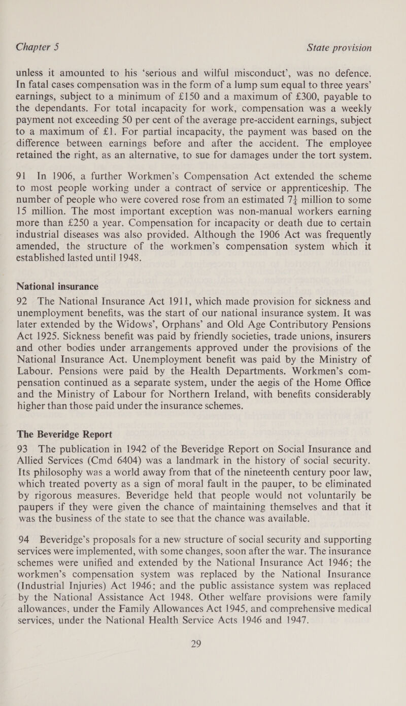 unless it amounted to his ‘serious and wilful misconduct’, was no defence. In fatal cases compensation was in the form of a lump sum equal to three years’ earnings, subject to a minimum of £150 and a maximum of £300, payable to the dependants. For total incapacity for work, compensation was a weekly payment not exceeding 50 per cent of the average pre-accident earnings, subject to a maximum of £1. For partial incapacity, the payment was based on the difference between earnings before and after the accident. The employee retained the right, as an alternative, to sue for damages under the tort system. 91 In 1906, a further Workmen’s Compensation Act extended the scheme to most people working under a contract of service or apprenticeship. The number of people who were covered rose from an estimated 7} million to some 15 million. The most important exception was non-manual workers earning more than £250 a year. Compensation for incapacity or death due to certain industrial diseases was also provided. Although the 1906 Act was frequently amended, the structure of the workmen’s compensation system which it established lasted until 1948. National insurance 92 The National Insurance Act 1911, which made provision for sickness and unemployment benefits, was the start of our national insurance system. It was later extended by the Widows’, Orphans’ and Old Age Contributory Pensions Act 1925. Sickness benefit was paid by friendly societies, trade unions, insurers and other bodies under arrangements approved under the provisions of the National Insurance Act. Unemployment benefit was paid by the Ministry of Labour. Pensions were paid by the Health Departments. Workmen’s com- pensation continued as a separate system, under the aegis of the Home Office and the Ministry of Labour for Northern Ireland, with benefits considerably higher than those paid under the insurance schemes. The Beveridge Report 93 The publication in 1942 of the Beveridge Report on Social Insurance and Allied Services (Cmd 6404) was a landmark in the history of social security. Its philosophy was a world away from that of the nineteenth century poor law, which treated poverty as a sign of moral fault in the pauper, to be eliminated by rigorous measures. Beveridge held that people would not voluntarily be paupers if they were given the chance of maintaining themselves and that it was the business of the state to see that the chance was available. 94 Beveridge’s proposals for a new structure of social security and supporting services were implemented, with some changes, soon after the war. The insurance schemes were unified and extended by the National Insurance Act 1946; the workmen’s compensation system was replaced by the National Insurance (Industrial Injuries) Act 1946; and the public assistance system was replaced by the National Assistance Act 1948. Other welfare provisions were family allowances, under the Family Allowances Act 1945, and comprehensive medical services, under the National Health Service Acts 1946 and 1947. a