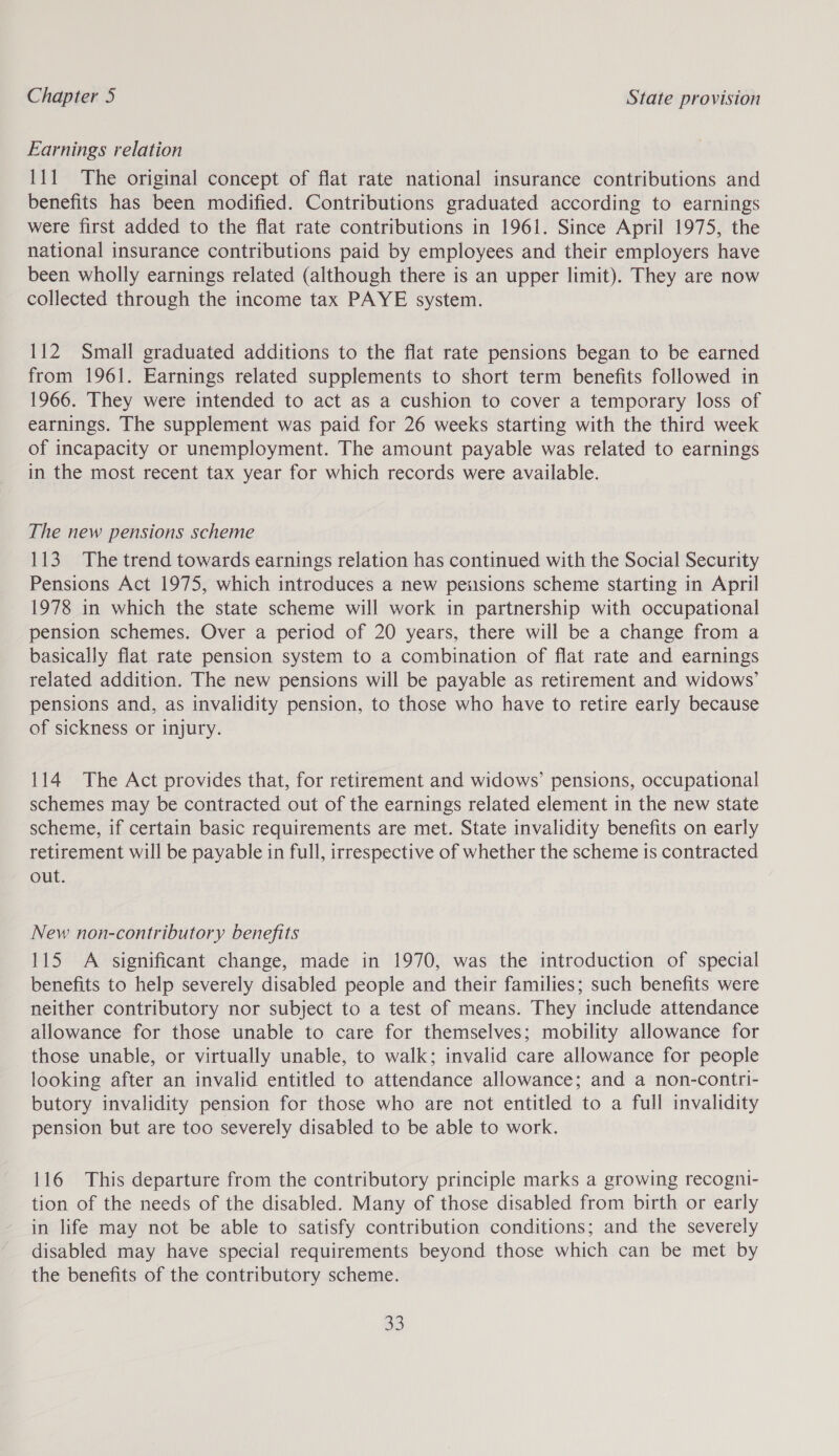 Earnings relation 111 The original concept of flat rate national insurance contributions and benefits has been modified. Contributions graduated according to earnings were first added to the flat rate contributions in 1961. Since April 1975, the national insurance contributions paid by employees and their employers have been wholly earnings related (although there is an upper limit). They are now collected through the income tax PAYE system. 112 Small graduated additions to the flat rate pensions began to be earned from 1961. Earnings related supplements to short term benefits followed in 1966. They were intended to act as a cushion to cover a temporary loss of earnings. The supplement was paid for 26 weeks starting with the third week of incapacity or unemployment. The amount payable was related to earnings in the most recent tax year for which records were available. The new pensions scheme 113. The trend towards earnings relation has continued with the Social Security Pensions Act 1975, which introduces a new pensions scheme starting in April 1978 in which the state scheme will work in partnership with occupational pension schemes. Over a period of 20 years, there will be a change from a basically flat rate pension system to a combination of flat rate and earnings related addition. The new pensions will be payable as retirement and widows’ pensions and, as invalidity pension, to those who have to retire early because of sickness or injury. 114 The Act provides that, for retirement and widows’ pensions, occupational schemes may be contracted out of the earnings related element in the new state scheme, if certain basic requirements are met. State invalidity benefits on early retirement will be payable in full, irrespective of whether the scheme is contracted out. New non-contributory benefits 115 A significant change, made in 1970, was the introduction of special benefits to help severely disabled people and their families; such benefits were neither contributory nor subject to a test of means. They include attendance allowance for those unable to care for themselves; mobility allowance for those unable, or virtually unable, to walk; invalid care allowance for people looking after an invalid entitled to attendance allowance; and a non-contri- butory invalidity pension for those who are not entitled to a full invalidity pension but are too severely disabled to be able to work. 116 This departure from the contributory principle marks a growing recogni- tion of the needs of the disabled. Many of those disabled from birth or early in life may not be able to satisfy contribution conditions; and the severely disabled may have special requirements beyond those which can be met by the benefits of the contributory scheme. os)
