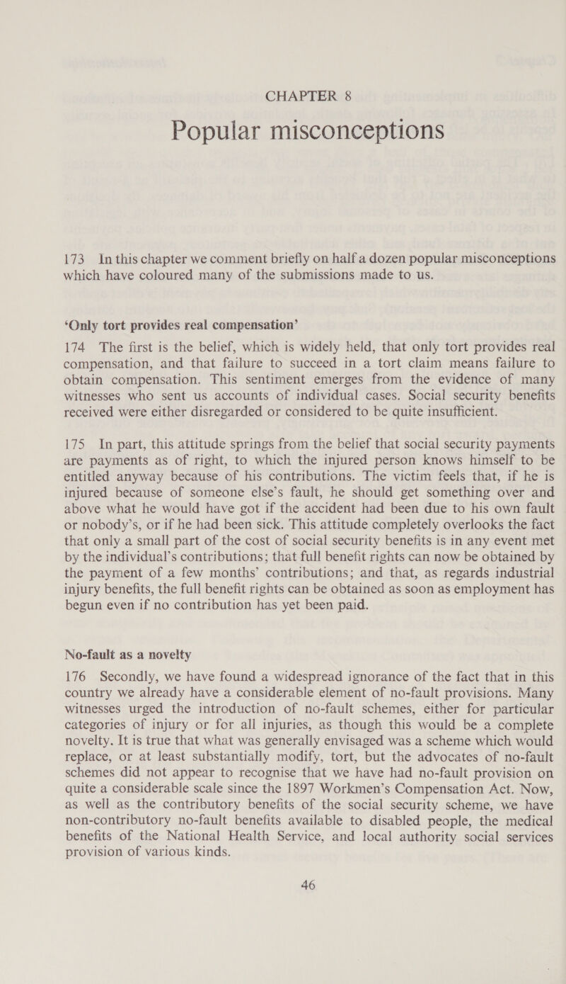 Popular misconceptions 173 In this chapter we comment briefly on half a dozen popular misconceptions which have coloured many of the submissions made to us. ‘Only tort prevides real compensation’ 174 The first is the belief, which is widely held, that only tort provides real compensation, and that failure to succeed in a tort claim means failure to obtain compensation. This sentiment emerges from the evidence of many witnesses who sent us accounts of individual cases. Social security benefits received were either disregarded or considered to be quite insufficient. 175 In part, this attitude springs from the belief that social security payments are payments as of right, to which the injured person knows himself to be entitled anyway because of his contributions. The victim feels that, if he is injured because of someone else’s fault, he should get something over and above what he would have got if the accident had been due to his own fault or nobody’s, or if he had been sick. This attitude completely overlooks the fact that only a small part of the cost of social security benefits is in any event met by the individual’s contributions; that full benefit rights can now be obtained by the payment of a few months’ contributions; and that, as regards industrial injury benefits, the full benefit rights can be obtained as soon as employment has begun even if no contribution has yet been paid. No-fault as a novelty 176 Secondly, we have found a widespread ignorance of the fact that in this country we already have a considerable element of no-fault provisions. Many witnesses urged the introduction of no-fault schemes, either for particular categories of injury or for all injuries, as though this would be a complete novelty. It is true that what was generally envisaged was a scheme which would replace, or at least substantially modify, tort, but the advocates of no-fault schemes did not appear to recognise that we have had no-fault provision on quite a considerable scale since the 1897 Workmen’s Compensation Act. Now, as well as the contributory benefits of the social security scheme, we have non-contributory no-fault benefits available to disabled people, the medical benefits of the National Health Service, and local authority social services provision of various kinds.