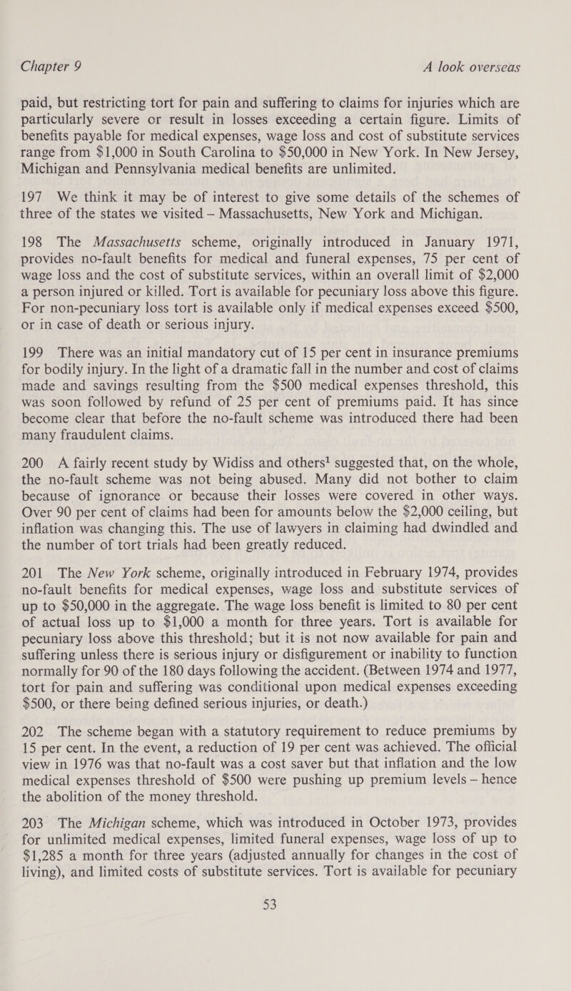 paid, but restricting tort for pain and suffering to claims for injuries which are particularly severe or result in losses exceeding a certain figure. Limits of benefits payable for medical expenses, wage loss and cost of substitute services range from $1,000 in South Carolina to $50,000 in New York. In New Jersey, Michigan and Pennsylvania medical benefits are unlimited. 197 We think it may be of interest to give some details of the schemes of three of the states we visited - Massachusetts, New York and Michigan. 198 The Massachusetts scheme, originally introduced in January 1971, provides no-fault benefits for medical and funeral expenses, 75 per cent of wage loss and the cost of substitute services, within an overall limit of $2,000 a person injured or killed. Tort is available for pecuniary loss above this figure. For non-pecuniary loss tort is available only if medical expenses exceed $500, or in case of death or serious injury. 199 There was an initial mandatory cut of 15 per cent in insurance premiums for bodily injury. In the light of a dramatic fall in the number and cost of claims made and savings resulting from the $500 medical expenses threshold, this was soon followed by refund of 25 per cent of premiums paid. It has since become clear that before the no-fault scheme was introduced there had been many fraudulent claims. 200 A fairly recent study by Widiss and others! suggested that, on the whole, the no-fault scheme was not being abused. Many did not bother to claim because of ignorance or because their losses were covered in other ways. Over 90 per cent of claims had been for amounts below the $2,000 ceiling, but inflation was changing this. The use of lawyers in claiming had dwindled and the number of tort trials had been greatly reduced. 201 The New York scheme, originally introduced in February 1974, provides no-fault benefits for medical expenses, wage loss and substitute services of up to $50,000 in the aggregate. The wage loss benefit is limited to 80 per cent of actual loss up to $1,000 a month for three years. Tort is available for pecuniary loss above this threshold; but it is not now available for pain and suffering unless there is serious injury or disfigurement or inability to function normally for 90 of the 180 days following the accident. (Between 1974 and 1977, tort for pain and suffering was conditional upon medical expenses exceeding $500, or there being defined serious injuries, or death.) 202 The scheme began with a statutory requirement to reduce premiums by 15 per cent. In the event, a reduction of 19 per cent was achieved. The official view in 1976 was that no-fault was a cost saver but that inflation and the low medical expenses threshold of $500 were pushing up premium levels — hence the abolition of the money threshold. 203 The Michigan scheme, which was introduced in October 1973, provides for unlimited medical expenses, limited funeral expenses, wage loss of up to $1,285 a month for three years (adjusted annually for changes in the cost of living), and limited costs of substitute services. Tort is available for pecuniary