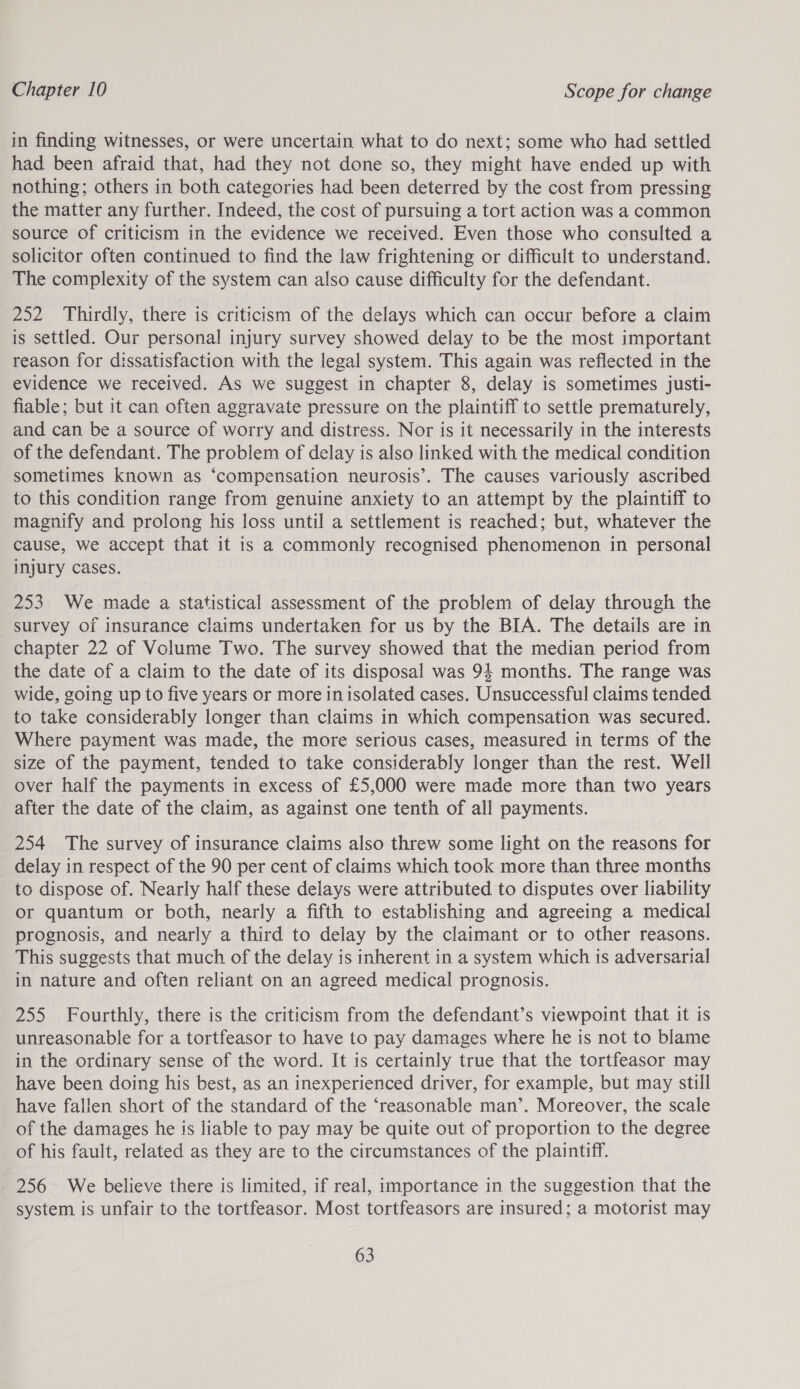 in finding witnesses, or were uncertain what to do next; some who had settled had. been afraid that, had they not done so, they might have ended up with nothing; others in both categories had been deterred by the cost from pressing the matter any further. Indeed, the cost of pursuing a tort action was a common source of criticism in the evidence we received. Even those who consulted a solicitor often continued to find the law frightening or difficult to understand. The complexity of the system can also cause difficulty for the defendant. 252 Thirdly, there is criticism of the delays which can occur before a claim is settled. Our personal injury survey showed delay to be the most important reason for dissatisfaction with the legal system. This again was reflected in the evidence we received. As we suggest in chapter 8, delay is sometimes justi- fiable; but it can often aggravate pressure on the plaintiff to settle prematurely, and can be a source of worry and distress. Nor is it necessarily in the interests of the defendant. The problem of delay is also linked with the medical condition sometimes known as ‘compensation neurosis’. The causes variously ascribed to this condition range from genuine anxiety to an attempt by the plaintiff to magnify and prolong his loss until a settlement is reached; but, whatever the cause, we accept that it is a commonly recognised phenomenon in personal injury cases. 253 We made a statistical assessment of the problem of delay through the survey of insurance claims undertaken for us by the BIA. The details are in chapter 22 of Volume Two. The survey showed that the median period from the date of a claim to the date of its disposal was 94 months. The range was wide, going up to five years or more in isolated cases. Unsuccessful claims tended to take considerably longer than claims in which compensation was secured. Where payment was made, the more serious cases, measured in terms of the size of the payment, tended to take considerably longer than the rest. Well over half the payments in excess of £5,000 were made more than two years after the date of the claim, as against one tenth of all payments. 254 The survey of insurance claims also threw some light on the reasons for delay in respect of the 90 per cent of claims which took more than three months to dispose of. Nearly half these delays were attributed to disputes over liability or quantum or both, nearly a fifth to establishing and agreeing a medical prognosis, and nearly a third to delay by the claimant or to other reasons. This suggests that much of the delay is inherent in a system which is adversarial in nature and often reliant on an agreed medical prognosis. 255 Fourthly, there is the criticism from the defendant’s viewpoint that it is unreasonable for a tortfeasor to have to pay damages where he is not to blame in the ordinary sense of the word. It is certainly true that the tortfeasor may have been doing his best, as an inexperienced driver, for example, but may still have fallen short of the standard of the ‘reasonable man’. Moreover, the scale of the damages he is liable to pay may be quite out of proportion to the degree of his fault, related as they are to the circumstances of the plaintiff. 256 We believe there is limited, if real, importance in the suggestion that the system is unfair to the tortfeasor. Most tortfeasors are insured; a motorist may