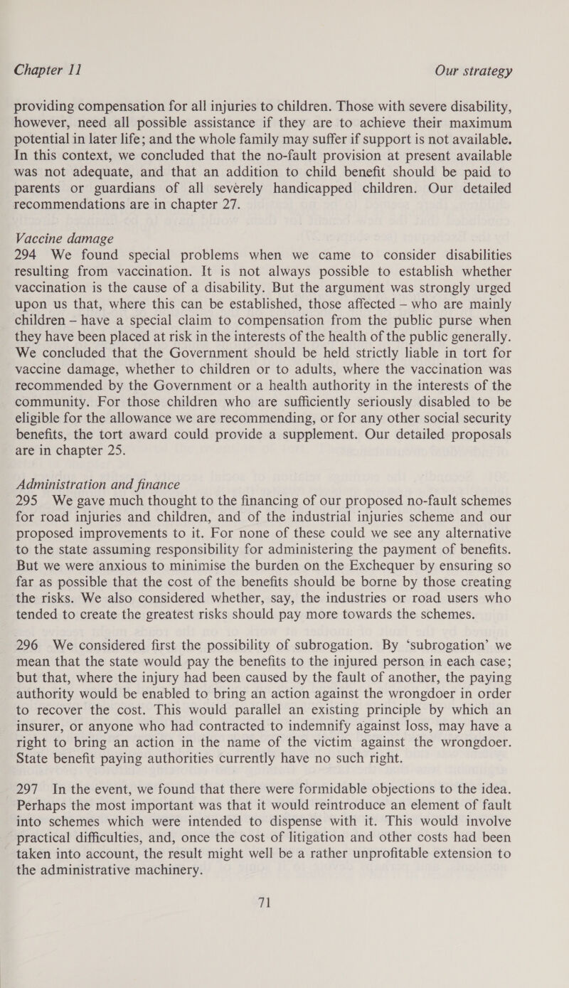 providing compensation for all injuries to children. Those with severe disability, however, need all possible assistance if they are to achieve their maximum potential in later life; and the whole family may suffer if support is not available. In this context, we concluded that the no-fault provision at present available was not adequate, and that an addition to child benefit should be paid to parents or guardians of all severely handicapped children. Our detailed recommendations are in chapter 27. Vaccine dqariee 294 We found special problems when we came to consider divalsilities resulting from vaccination. It is not always possible to establish whether vaccination is the cause of a disability. But the argument was strongly urged upon us that, where this can be established, those affected - who are mainly children — have a special claim to compensation from the public purse when they have been placed at risk in the interests of the health of the public generally. We concluded that the Government should be held strictly liable in tort for vaccine damage, whether to children or to adults, where the vaccination was recommended by the Government or a health authority in the interests of the community. For those children who are sufficiently seriously disabled to be eligible for the allowance we are recommending, or for any other social security benefits, the tort award could provide a supplement. Our detailed proposals are in chapter 25. Administration and finance 295 We gave much thought to the financing of our proposed no-fault schemes for road injuries and children, and of the industrial injuries scheme and our proposed improvements to it. For none of these could we see any alternative to the state assuming responsibility for administering the payment of benefits. But we were anxious to minimise the burden on the Exchequer by ensuring so far as possible that the cost of the benefits should be borne by those creating the risks. We also considered whether, say, the industries or road users who tended to create the greatest risks should pay more towards the schemes. 296 We considered first the possibility of subrogation. By ‘subrogation’ we mean that the state would pay the benefits to the injured person in each case; but that, where the injury had been caused by the fault of another, the paying authority would be enabled to bring an action against the wrongdoer in order to recover the cost. This would parallel an existing principle by which an insurer, or anyone who had contracted to indemnify against loss, may have a right to bring an action in the name of the victim against the wrongdoer. State benefit paying authorities currently have no such right. 297 In the event, we found that there were formidable objections to the idea. Perhaps the most important was that it would reintroduce an element of fault into schemes which were intended to dispense with it. This would involve practical difficulties, and, once the cost of litigation and other costs had been taken into account, the result might well be a rather unprofitable extension to the administrative machinery. fa