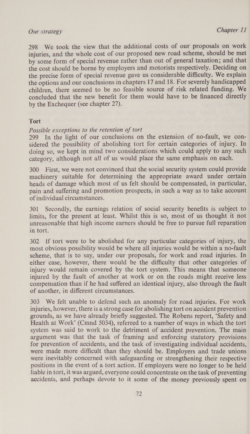 298 We took the view that the additional costs of our proposals on work injuries, and the whole cost of our proposed new road scheme, should be met by some form of special revenue rather than out of general taxation; and that the cost should be borne by employers and motorists respectively. Deciding on the precise form of special revenue gave us considerable difficulty. We explain the options and our conclusions in chapters 17 and 18. For severely handicapped children, there seemed to be no feasible source of risk related funding. We concluded that the new benefit for them would have to be financed directly by the Exchequer (see chapter 27). . | Tort Possible exceptions to the retention of tort 299 In the light of our conclusions on the extension of no-fault, we con- sidered the possibility of abolishing tort for certain categories of injury. In doing so, we kept in mind two considerations which could apply to any such category, although not all of us would place the same emphasis on each. 300 First, we were not convinced that the social security system could provide machinery suitable for determining the appropriate award under certain heads of damage which most of us felt should be compensated, in particular, pain and suffering and promotion prospects, in such a way as to take account of individual circumstances. 301 Secondly, the earnings relation of social security benefits is subject to limits, for the present at least. Whilst this is so, most of us thought it not unreasonable that high income earners should be free to pursue full reparation in tort. 302 If tort were to be abolished for any particular categories of injury, the most obvious possibility would be where all injuries would be within a no-fault scheme, that is to say, under our proposals, for work and road injuries. In either case, however, there would be the difficulty that other categories of injury would remain covered by the tort system. This means that someone injured by the fault of another at work or on the roads might receive less compensation than if he had suffered an identical injury, also through the fault of another, in different circumstances. 303 We felt unable to defend such an anomaly for road injuries. For work injuries, however, there is a strong case for abolishing tort on accident prevention grounds, as we have already briefly suggested. The Robens report, ‘Safety and Health at Work’ (Cmnd 5034), referred to a number of ways in which the tort system was said to work to the detriment of accident prevention. The main argument was that the task of framing and enforcing statutory provisions for prevention of accidents, and the task of investigating individual accidents, were made more difficult than they should be. Employers and trade unions were inevitably concerned with safeguarding or strengthening their respective positions in the event of a tort action. If employers were no longer to be held liable in tort, it was argued, everyone could concentrate on the task of preventing accidents, and perhaps devote to it some of the money previously spent on