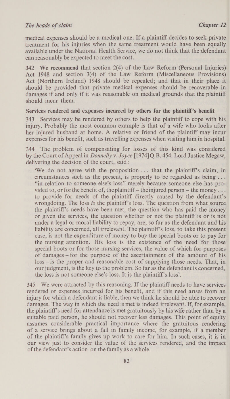 medical expenses should be a medical one. If a plaintiff decides to seek private treatment for his injuries when the same treatment would have been equally available under the National Health Service, we do not think that the defendant can reasonably be expected to meet the cost. 342 We recommend that section 2(4) of the Law Reform (Personal Injuries) Act 1948 and section 3(4) of the Law Reform (Miscellaneous Provisions) Act (Northern Ireland) 1948 should be repealed; and that in their place it should be provided that private medical expenses should be recoverable in damages if and only if it was reasonable on medical grounds that the plaintiff should incur them. Services rendered and expenses incurred by others for the plaintiff’s benefit 343 Services may be rendered by others to help the plaintiff to cope with his injury. Probably the most common example is that of a wife who looks after her injured husband at home. A relative or friend of the plaintiff may incur expenses for his benefit, such as travelling expenses when visiting him in hospital. 344 The problem of compensating for losses of this kind was considered by the Court of Appeal in Donnelly v. Joyce [1974] Q.B. 454. Lord Justice Megaw, delivering the decision of the court, said: ‘We do not agree with the proposition... that the plaintiff’s claim, in circumstances such as the present, is properly to be regarded as being... “in relation to someone else’s loss’” merely because someone else has pro- vided to, or forthe benefit of, the plaintiff — theinjured person — the money... to provide for needs of the plaintiff directly caused by the defendant’s wrongdoing. The loss is the plaintiff’s loss. The question from what source the plaintiff’s needs have been met, the question who has paid the money or given the services, the question whether or not the plaintiff is or is not under a legal or moral liability to repay, are, so far as the defendant and his liability are concerned, all irrelevant. The plaintiff’s loss, to take this present case, is not the expenditure of money to buy the special boots or to pay for the nursing attention. His loss is the existence of the need for those special boots or for those nursing services, the value of which for purposes of damages —for the purpose of the ascertainment of the amount of his loss —is the proper and reasonable cost of supplying those needs. That, in our judgment, is the key to the problem. So far as the defendant is concerned, the loss is not someone else’s loss. It is the plaintiff’s loss’. 345 We were attracted by this reasoning. If the plaintiff needs to have services rendered or expenses incurred for his benefit, and if this need arises from an injury for which a defendant is liable, then we think he should be able to recover damages. The way in which the need is met is indeed irrelevant. If, for example, the plaintiff’s need for attendance is met gratuitously by his wife rather than by a suitable paid person, he should not recover less damages. This point of equity assumes considerable practical importance where the gratuitous rendering of a service brings about a fall in family income, for example, if a member of the plaintiff’s family gives up work to care for him. In such cases, it is in our view just to consider the value of the services rendered, and the impact of the defendant’s action on the family as a whole.