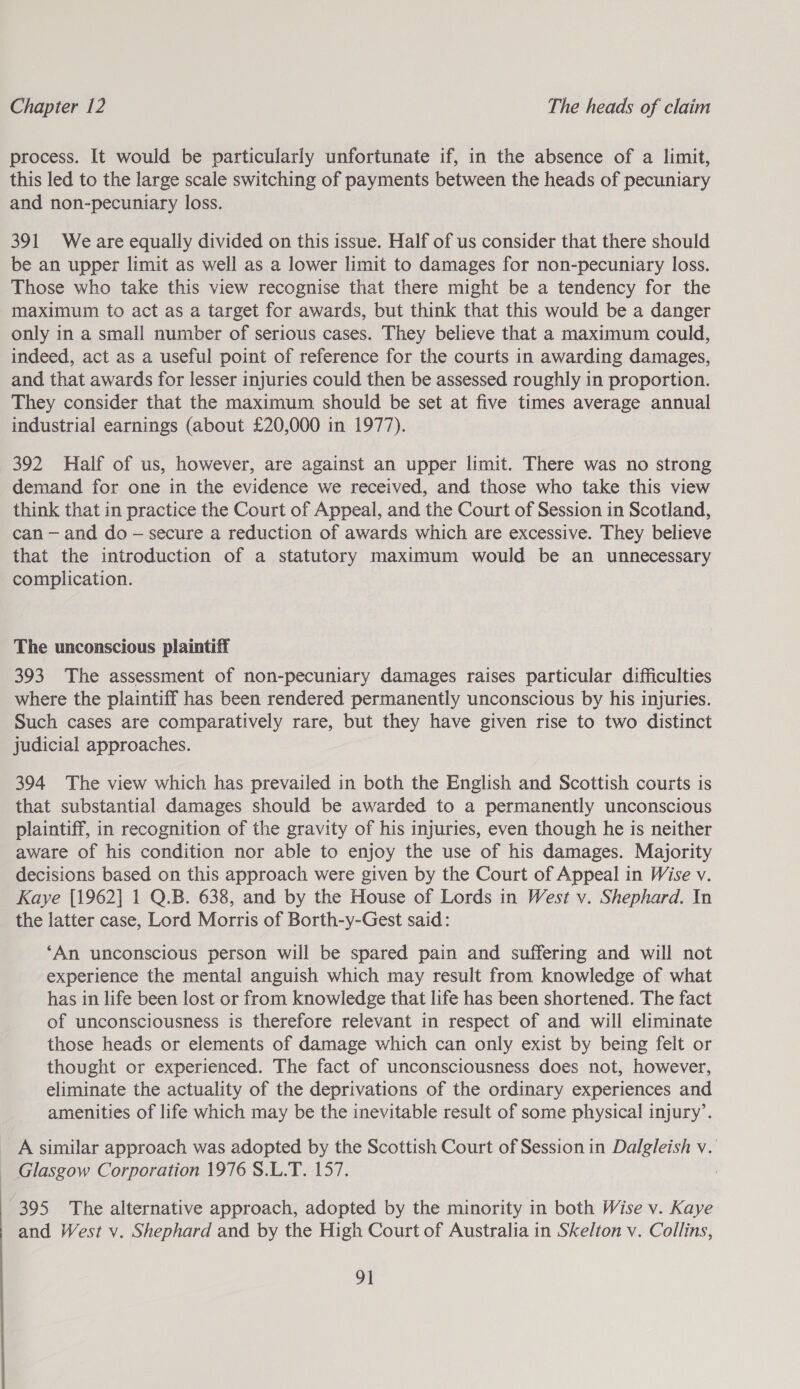 process. It would be particularly unfortunate if, in the absence of a limit, this led to the large scale switching of payments between the heads of pecuniary and non-pecuniary loss. 391 Weare equally divided on this issue. Half of us consider that there should be an upper limit as well as a lower limit to damages for non-pecuniary loss. Those who take this view recognise that there might be a tendency for the maximum to act as a target for awards, but think that this would be a danger only in a small number of serious cases. They believe that a maximum could, indeed, act as a useful point of reference for the courts in awarding damages, and that awards for lesser injuries could then be assessed roughly in proportion. They consider that the maximum should be set at five times average annual industrial earnings (about £20,000 in 1977). 392 Half of us, however, are against an upper limit. There was no strong demand for one in the evidence we received, and those who take this view think that in practice the Court of Appeal, and the Court of Session in Scotland, can — and do — secure a reduction of awards which are excessive. They believe that the introduction of a statutory maximum would be an unnecessary complication. The unconscious plaintiff 393 The assessment of non-pecuniary damages raises particular difficulties where the plaintiff has been rendered permanently unconscious by his injuries. Such cases are comparatively rare, but they have given rise to two distinct judicial approaches. 394 The view which has prevailed in both the English and Scottish courts is that substantial damages should be awarded to a permanently unconscious plaintiff, in recognition of the gravity of his injuries, even though he is neither aware of his condition nor able to enjoy the use of his damages. Majority decisions based on this approach were given by the Court of Appeal in Wise v. Kaye [1962] 1 Q.B. 638, and by the House of Lords in West v. Shephard. In the latter case, Lord Morris of Borth-y-Gest said: ‘An unconscious person will be spared pain and suffering and will not experience the mental anguish which may result from knowledge of what has in life been lost or from knowledge that life has been shortened. The fact of unconsciousness is therefore relevant in respect of and will eliminate those heads or elements of damage which can only exist by being felt or thought or experienced. The fact of unconsciousness does not, however, eliminate the actuality of the deprivations of the ordinary experiences and amenities of life which may be the inevitable result of some physical injury’. A similar approach was adopted by the Scottish Court of Session in Dalgleish v. Glasgow Corporation 1976 S.L.T. 157. | 395 The alternative approach, adopted by the minority in both Wise v. Kaye and West v. Shephard and by the High Court of Australia in Skelton v. Collins,