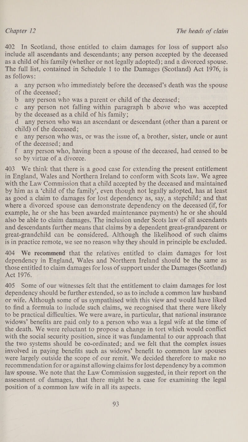 402 In Scotiand, those entitled to claim damages for loss of support also include all ascendants and descendants; any person accepted by the deceased as a child of his family (whether or not legally adopted); and a divorced spouse. The full list, contained in Schedule 1 to the Damages (Scotland) Act 1976, is as follows: a any person who immediately before the deceased’s death was the spouse of the deceased ; b any person who was a parent or child of the deceased; c any person not falling within paragraph b above who was accepted by the deceased as a child of his family; d any person who was an ascendant or descendant (other than a parent or child) of the deceased; € any person who was, or was the issue of, a brother, sister, uncle or aunt of the deceased; and f any person who, having been a spouse of the deceased, had ceased to be so by virtue of a divorce. 403 We think that there is a good case for extending the present entitlement in England, Wales and Northern Ireland to conform with Scots law. We agree with the Law Commission that a child accepted by the deceased and maintained by him as a ‘child of the family’, even though not legally adopted, has at least as good a claim to damages for lost dependency as, say, a stepchild; and that where a divorced spouse can demonstrate dependency on the deceased (if, for example, he or she has been awarded maintenance payments) he or she should also be able to claim damages. The inclusion under Scots law of all ascendants and descendants further means that claims by a dependent great-grandparent or great-grandchild can be considered. Although the likelihood of such claims is in practice remote, we see no reason why they should in principle be excluded. 404 We recommend that the relatives entitled to claim damages for lost dependency in England, Wales and Northern Ireland should be the same as those entitled to claim damages for loss of support under the Damages (Scotland) Act 1976. 405 Some of our witnesses felt that the entitlement to claim damages for lost dependency should be further extended, so as to include a common law husband or wife. Although some of us sympathised with this view and would have liked to find a formula to include such claims, we recognised that there were likely to be practical difficulties. We were aware, in particular, that national insurance widows’ benefits are paid only to a person who was a legal wife at the time of the death. We were reluctant to propose a change in tort which would conflict with the social security position, since it was fundamental to our approach that the two systems should be co-ordinated; and we felt that the complex issues involved in paying benefits such as widows’ benefit to common law spouses were largely outside the scope of our remit. We decided therefore to make no recommendation for or against allowing claims for lost dependency by a common law spouse. We note that the Law Commission suggested, in their report on the “assessment of damages, that there might be a case for examining the legal position of a common law wife in all its aspects.