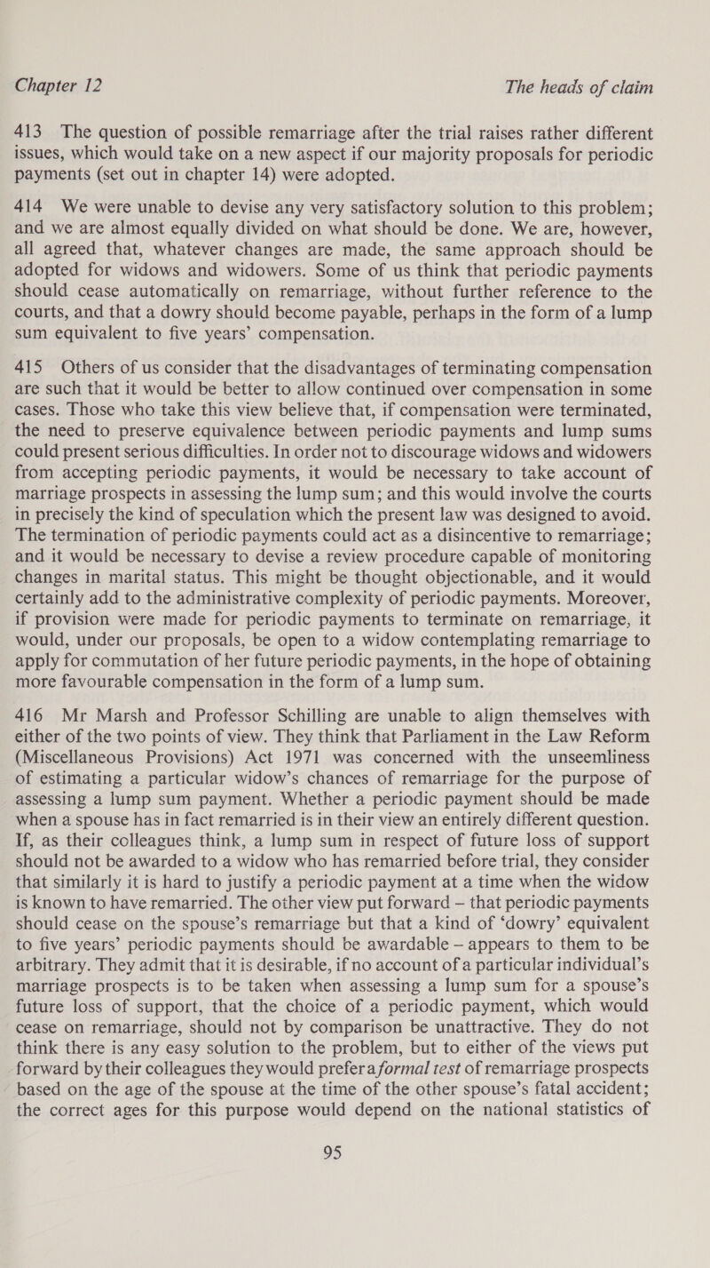 413 The question of possible remarriage after the trial raises rather different issues, which would take on a new aspect if our majority proposals for periodic payments (set out in chapter 14) were adopted. 414 We were unable to devise any very satisfactory solution to this problem; and we are almost equally divided on what should be done. We are, however, all agreed that, whatever changes are made, the same approach should be adopted for widows and widowers. Some of us think that periodic payments should cease automatically on remarriage, without further reference to the courts, and that a dowry should become payable, perhaps in the form of a lump sum equivalent to five years’ compensation. 415 Others of us consider that the disadvantages of terminating compensation are such that it would be better to allow continued over compensation in some cases. Those who take this view believe that, if compensation were terminated, the need to preserve equivalence between periodic payments and lump sums could present serious difficulties. In order not to discourage widows and widowers from accepting periodic payments, it would be necessary to take account of marriage prospects in assessing the lump sum; and this would involve the courts in precisely the kind of speculation which the present law was designed to avoid. The termination of periodic payments could act as a disincentive to remarriage; and it would be necessary to devise a review procedure capable of monitoring changes in marital status. This might be thought objectionable, and it would certainly add to the administrative complexity of periodic payments. Moreover, if provision were made for periodic payments to terminate on remarriage, it would, under our proposals, be open to a widow contemplating remarriage to apply for commutation of her future periodic payments, in the hope of obtaining more favourable compensation in the form of a lump sum. 416 Mr Marsh and Professor Schilling are unable to align themselves with either of the two points of view. They think that Parliament in the Law Reform (Miscellaneous Provisions) Act 1971 was concerned with the unseemliness of estimating a particular widow’s chances of remarriage for the purpose of assessing a lump sum payment. Whether a periodic payment should be made when a spouse has in fact remarried is in their view an entirely different question. If, as their colleagues think, a lump sum in respect of future loss of support should not be awarded to a widow who has remarried before trial, they consider that similarly it is hard to justify a periodic payment at a time when the widow is known to have remarried. The other view put forward — that periodic payments should cease on the spouse’s remarriage but that a kind of ‘dowry’ equivalent to five years’ periodic payments should be awardable — appears to them to be arbitrary. They admit that it is desirable, if no account of a particular individual’s marriage prospects is to be taken when assessing a lump sum for a spouse’s future loss of support, that the choice of a periodic payment, which would cease on remarriage, should not by comparison be unattractive. They do not think there is any easy solution to the problem, but to either of the views put forward by their colleagues they would prefer a formal test of remarriage prospects based on the age of the spouse at the time of the other spouse’s fatal accident; the correct ages for this purpose would depend on the national statistics of LS