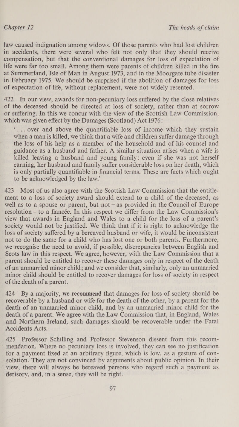 law caused indignation among widows. Of those parents who had lost children in accidents, there were several who felt not only that they should receive compensation, but that the conventional damages for loss of expectation of life were far too small. Among them were parents of children killed in the fire at Summerland, Isle of Man in August 1973, and in the Moorgate tube disaster in February 1975. We should be surprised if the abolition of damages for loss of expectation of life, without replacement, were not widely resented. 422 In our view, awards for non-pecuniary loss suffered by the close relatives of the deceased should be directed at loss of society, rather than at sorrow or suffering. In this we concur with the view of the Scottish Law Commission, which was given effect by the Damages (Scotland) Act 1976: *,.. over and above the quantifiable loss of income which they sustain when a man is killed, we think that a wife and children suffer damage through the loss of his help as a member of the household and of his counsel and guidance as a husband and father. A similar situation arises when a wife is killed leaving a husband and young family: even if she was not herself earning, her husband and family suffer considerable loss on her death, which is only partially quantifiable in financial terms. These are facts which ought to be acknowledged by the law.’ 423 Most of us also agree with the Scottish Law Commission that the entitle- ment to a loss of society award should extend to a child of the deceased, as well as to a spouse or parent, but not — as provided in the Council of Europe resolution — to a fiancée. In this respect we differ from the Law Commission’s view that awards in England and Wales to a child for the loss of a parent’s society would not be justified. We think that if it is right to acknowledge the loss of society suffered by a bereaved husband or wife, it would be inconsistent not to do the same for a child who has lost one or both parents. Furthermore, we recognise the need to avoid, if possible, discrepancies between English and Scots law in this respect. We agree, however, with the Law Commission that a parent should be entitled to recover these damages only in respect of the death of an unmarried minor child; and we consider that, similarly, only an unmarried minor child should be entitled to recover damages for loss of society in respect of the death of a parent. 424 By a majority, we recommend that damages for loss of society should be recoverable by a husband or wife for the death of the other, by a parent for the death of an unmarried minor child, and by an unmarried minor child for the death of a parent. We agree with the Law Commission that, in England, Wales and Northern Ireland, such damages should be recoverable under the Fatal Accidents Acts. 425 Professor Schilling and Professor Stevenson dissent from this recom- mendation. Where no pecuniary loss is involved, they can see no justification for a payment fixed at an arbitrary figure, which is low, as a gesture of con- -solation. They are not convinced by arguments about public opinion. In their view, there will always be bereaved persons who regard such a payment as derisory, and, in a sense, they will be right. mi