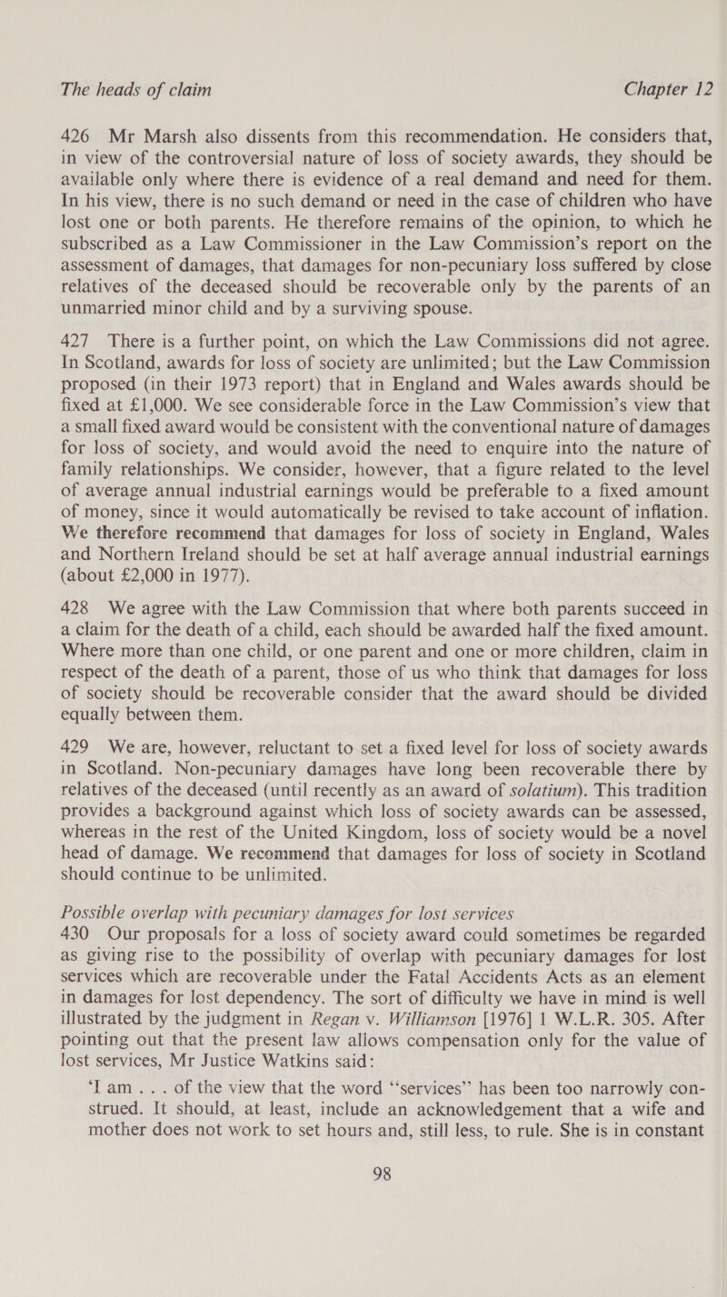 426 Mr Marsh also dissents from this recommendation. He considers that, in view of the controversial nature of loss of society awards, they should be available only where there is evidence of a real demand and need for them. In his view, there is no such demand or need in the case of children who have lost one or both parents. He therefore remains of the opinion, to which he subscribed as a Law Commissioner in the Law Commission’s report on the assessment of damages, that damages for non-pecuniary loss suffered by close relatives of the deceased should be recoverable only by the parents of an unmarried minor child and by a surviving spouse. 427 There is a further point, on which the Law Commissions did not agree. In Scotland, awards for loss of society are unlimited; but the Law Commission proposed (in their 1973 report) that in England and Wales awards should be fixed at £1,000. We see considerable force in the Law Commission’s view that a small fixed award would be consistent with the conventional nature of damages for loss of society, and would avoid the need to enquire into the nature of family relationships. We consider, however, that a figure related to the level of average annual industrial earnings would be preferable to a fixed amount of money, since it would automatically be revised to take account of inflation. We therefore recommend that damages for loss of society in England, Wales and Northern Ireland should be set at half average annual industrial earnings (about £2,000 in 1977). 428 We agree with the Law Commission that where both parents succeed in a claim for the death of a child, each should be awarded half the fixed amount. Where more than one child, or one parent and one or more children, claim in respect of the death of a parent, those of us who think that damages for loss of society should be recoverable consider that the award should be divided equally between them. 429 We are, however, reluctant to set a fixed level for loss of society awards in Scotland. Non-pecuniary damages have long been recoverable there by relatives of the deceased (until recently as an award of solatium). This tradition provides a background against which loss of society awards can be assessed, whereas in the rest of the United Kingdom, loss of society would be a novel head of damage. We recommend that damages for loss of society in Scotland should continue to be unlimited. Possible overlap with pecuniary damages for lost services 430 Our proposals for a loss of society award could sometimes be regarded as giving rise to the possibility of overlap with pecuniary damages for lost services which are recoverable under the Fatal Accidents Acts as an element in damages for lost dependency. The sort of difficulty we have in mind is well illustrated by the judgment in Regan v. Williamson [1976] 1 W.L.R. 305. After pointing out that the present law allows compensation only for the value of Jost services, Mr Justice Watkins said: ‘Lam... of the view that the word ‘“‘services’’ has been too narrowly con- strued. It should, at least, include an acknowledgement that a wife and mother does not work to set hours and, still less, to rule. She is in constant
