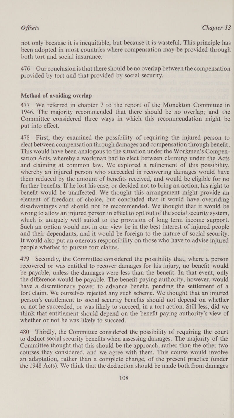 not only because it is inequitable, but because it is wasteful. This principle has been adopted in most countries where compensation may be provided through both tort and social insurance. 476 Ourconclusion is that there should be no overlap between the compensation provided by tort and that provided by social security. Method of avoiding overlap 477 We referred in chapter 7 to the report of the Monckton Committee in 1946. The majority recommended that there should be no overlap; and the Committee considered three ways in which this recommendation might be put into effect. 478 First, they examined the possibility of requiring the injured person to elect between compensation through damages and compensation through benefit. This would have been analogous to the situation under the Workmen’s Compen- sation Acts, whereby a workman had to elect between claiming under the Acts and claiming at common law. We explored a refinement of this possibility, whereby an injured person who succeeded in recovering damages would have them reduced by the amount of benefits received, and would be eligible for no further benefits. If he lost his case, or decided not to bring an action, his right to benefit would be unaffected. We thought this arrangement might provide an element of freedom of choice, but concluded that it would have overriding disadvantages and should not be recommended. We thought that it would be wrong to allow an injured person in effect to opt out of the social security system, which is uniquely well suited to the provision of long term income support. Such an option would not in our view be in the best interest of injured people and their dependants, and it would be foreign to the nature of social security. It would also put an onerous responsibility on those who have to advise injured people whether to pursue tort claims. 479 Secondly, the Committee considered the possibility that, where a person recovered or was entitled to recover damages for his injury, no benefit would be payable, unless the damages were less than the benefit. In that event, only the difference would be payable. The benefit paying authority, however, would have a discretionary power to advance benefit, pending the settlement of a tort claim. We ourselves rejected any such scheme. We thought that an injured person’s entitlement to social security benefits should not depend on whether or not he succeeded, or was likely to succeed, in a tort action. Still less, did we think that entitlement should depend on the benefit paying authority’s view of whether or not he was likely to succeed. 480 Thirdly, the Committee considered the possibility of requiring the court to deduct social security benefits when assessing damages. The majority of the Committee thought that this should be the approach, rather than the other two courses they considered, and we agree with them. This course would involve an adaptation, rather than a complete change, of the present practice (under the 1948 Acts). We think that the deduction should be made both from damages