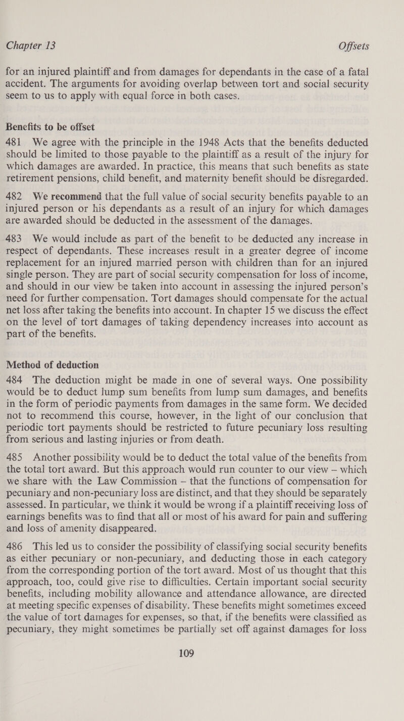 for an injured plaintiff and from damages for dependants in the case of a fatal accident. The arguments for avoiding overlap between tort and social security seem to us to apply with equal force in both cases. Benefits to be offset 481 We agree with the principle in the 1948 Acts that the benefits deducted should be limited to those payable to the plaintiff as a result of the injury for which damages are awarded. In practice, this means that such benefits as state retirement pensions, child benefit, and maternity benefit should be disregarded. 482 We recommend that the full value of social security benefits payable to an injured person or his dependants as a result of an injury for which damages are awarded should be deducted in the assessment of the damages. 483 We would include as part of the benefit to be deducted any increase in respect of dependants. These increases result in a greater degree of income replacement for an injured married person with children than for an injured single person. They are part of social security compensation for loss of income, and should in our view be taken into account in assessing the injured person’s need for further compensation. Tort damages should compensate for the actual net loss after taking the benefits into account. In chapter 15 we discuss the effect on the level of tort damages of taking dependency increases into account as part of the benefits. Methed of deduction 484 The deduction might be made in one of several ways. One possibility would be to deduct lump sum benefits from lump sum damages, and benefits in the form of periodic payments from damages in the same form. We decided not to recommend this course, however, in the light of our conclusion that periodic tort payments should be restricted to future pecuniary loss resulting from serious and lasting injuries or from death. 485 Another possibility would be to deduct the total value of the benefits from the total tort award. But this approach would run counter to our view — which we share with the Law Commission — that the functions of compensation for pecuniary and non-pecuniary loss are distinct, and that they should be separately assessed. In particular, we think it would be wrong if a plaintiff receiving loss of earnings benefits was to find that all or most of his award for pain and suffering and loss of amenity disappeared. 486 This led us to consider the possibility of classifying social security benefits as either pecuniary or non-pecuniary, and deducting those in each category from the corresponding portion of the tort award. Most of us thought that this approach, too, could give rise to difficulties. Certain important social security benefits, including mobility allowance and attendance allowance, are directed at meeting specific expenses of disability. These benefits might sometimes exceed the value of tort damages for expenses, so that, if the benefits were classified as pecuniary, they might sometimes be partially set off against damages for loss