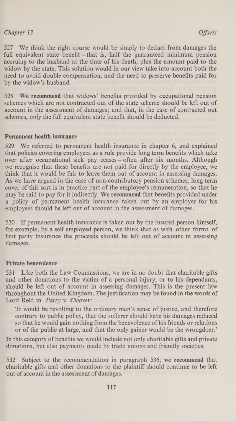 527 We think the right course would be simply to deduct from damages the full equivalent state benefit - that is, half the guaranteed minimum pension accruing to the husband at the time of his death, plus the amount paid to the widow by the state. This solution would in our view take into account both the need to avoid double compensation, and the need to preserve benefits paid for by the widow’s husband. 528 We recommend that widows’ benefits provided by occupational pension schemes which are not contracted out of the state scheme should be left out of account in the assessment of damages; and that, in the case of contracted out schemes, only the full equivalent state benefit should be deducted. Permanent health insurance 529 We referred to permanent health insurance in chapter 6, and explained that policies covering employees as a rule provide long term benefits which take over after occupational sick pay ceases—often after six months. Although we recognise that these benefits are not paid for directly by the employee, we think that it would be fair to leave them out of account in assessing damages. As we have argued in the case of non-contributory pension schemes, long term cover of this sort is in practice part of the employee’s remuneration, so that he may be said to pay for it indirectly. We recommend that benefits provided under a policy of permanent health insurance taken out by an employer for his employees should be left out of account in the assessment of damages. 530 If permanent health insurance is taken out by the insured person himself, for example, by a self employed person, we think that as with other forms of first party insurance the proceeds should be left out of account in assessing damages. Private benevolence 531 Like both the Law Commissions, we are in no doubt that charitable gifts and other donations to the victim of a personal injury, or to his dependants, should be left out of account in assessing damages. This is the present law throughout the United Kingdom. The justification may be found in the words of Lord Reid in Parry v. Cleaver: ‘It would be revolting to the ordinary man’s sense of justice, and therefore contrary to public policy, that the sufferer should have his damages reduced so that he would gain nothing from the benevolence of his friends or relations or of the public at large, and that the only gainer would be the wrongdoer.’ In this category of benefits we would include not only charitable gifts and private donations, but also payments made by trade unions and friendly societies. _ 532 Subject to the recommendation in paragraph 536, we recommend that charitable gifts and other donations to the plaintiff should continue to be left out of account in the assessment of damages.