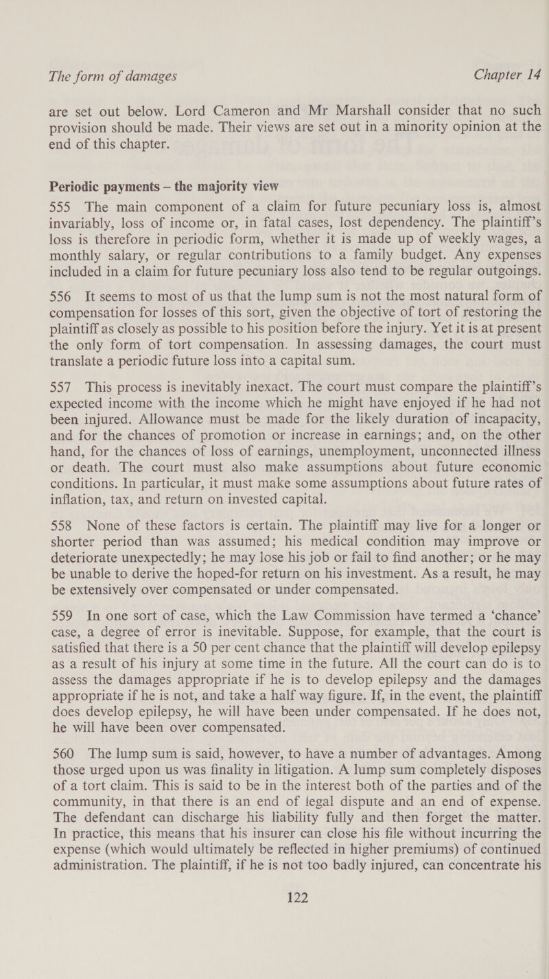 are set out below. Lord Cameron and Mr Marshall consider that no such provision should be made. Their views are set out in a minority opinion at the end of this chapter. Periodic payments — the majority view 555 The main component of a claim for future pecuniary loss is, almost invariably, loss of income or, in fatal cases, lost dependency. The plaintiff’s loss is therefore in periodic form, whether it is made up of weekly wages, a monthly salary, or regular contributions to a family budget. Any expenses included in a claim for future pecuniary loss also tend to be regular outgoings. 556 It seems to most of us that the lump sum is not the most natural form of compensation for losses of this sort, given the objective of tort of restoring the plaintiff as closely as possible to his position before the injury. Yet it is at present the only form of tort compensation. In assessing damages, the court must translate a periodic future loss into a capital sum. 557 This process is inevitably inexact. The court must compare the plaintiff’s expected income with the income which he might have enjoyed if he had not been injured. Allowance must be made for the likely duration of incapacity, and for the chances of promotion or increase in earnings; and, on the other hand, for the chances of loss of earnings, unemployment, unconnected illness or death. The court must also make assumptions about future economic conditions. In particular, it must make some assumptions about future rates of inflation, tax, and return on invested capital. 558 None of these factors is certain. The plaintiff may live for a longer or shorter period than was assumed; his medical condition may improve or deteriorate unexpectedly; he may lose his job or fail to find another; or he may be unable to derive the hoped-for return on his investment. As a result, he may be extensively over compensated or under compensated. 559 In one sort of case, which the Law Commission have termed a ‘chance’ case, a degree of error is inevitable. Suppose, for example, that the court is satisfied that there is a 50 per cent chance that the plaintiff will develop epilepsy as a result of his injury at some time in the future. All the court can do is to assess the damages appropriate if he is to develop epilepsy and the damages appropriate if he is not, and take a half way figure. If, in the event, the plaintiff does develop epilepsy, he will have been under compensated. If he does not, he will have been over compensated. 560 The lump sum is said, however, to have a number of advantages. Among those urged upon us was finality in litigation. A lump sum completely disposes of a tort claim. This is said to be in the interest both of the parties and of the community, in that there is an end of legal dispute and an end of expense. The defendant can discharge his liability fully and then forget the matter. In practice, this means that his insurer can close his file without incurring the expense (which would ultimately be reflected in higher premiums) of continued administration. The plaintiff, if he is not too badly injured, can concentrate his