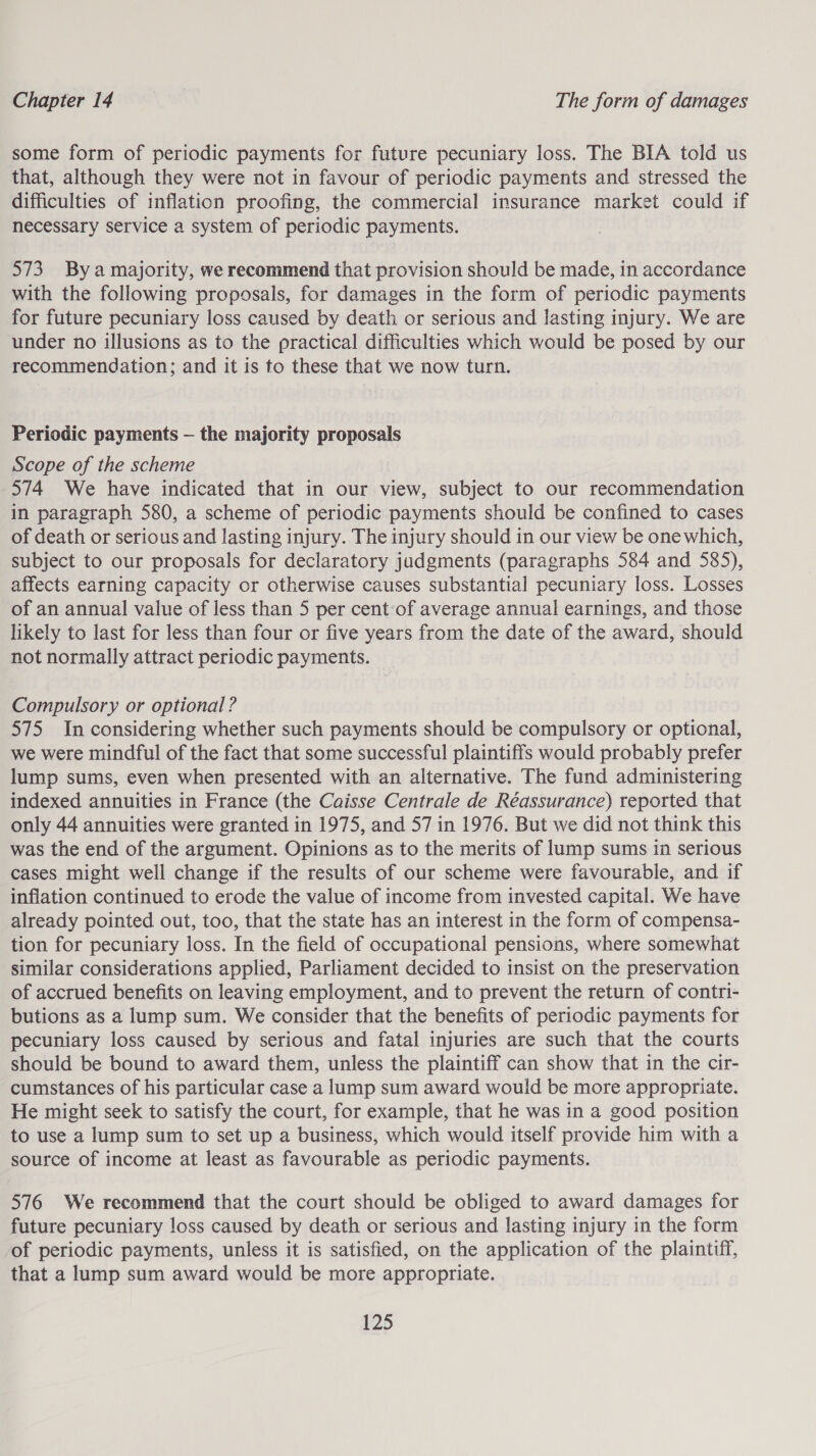 some form of periodic payments for future pecuniary loss. The BIA told us that, although they were not in favour of periodic payments and stressed the difficulties of inflation proofing, the commercial insurance market could if necessary service a system of periodic payments. 573. Bya majority, we recommend that provision should be made, in accordance with the following proposals, for damages in the form of periodic payments for future pecuniary loss caused by death or serious and lasting injury. We are under no illusions as to the practical difficulties which would be posed by our recommendation; and it is to these that we now turn. Periodic payments — the majority proposals Scope of the scheme 574 We have indicated that in our view, subject to our recommendation in paragraph 580, a scheme of periodic payments should be confined to cases of death or serious and lasting injury. The injury should in our view be one which, subject to our proposals for declaratory judgments (paragraphs 584 and 585), affects earning capacity or otherwise causes substantial pecuniary loss. Losses of an annual value of less than 5 per cent of average annual earnings, and those likely to last for less than four or five years from the date of the award, ene not normally attract periodic payments. Compulsory or optional ? 575 In considering whether such payments should be compulsory or optional, we were mindful of the fact that some successful plaintiffs would probably prefer lump sums, even when presented with an alternative. The fund administering indexed annuities in France (the Caisse Centrale de Reassurance) reported that only 44 annuities were granted in 1975, and 57 in 1976. But we did not think this was the end of the argument. Opinions as to the merits of lump sums in serious cases might well change if the results of our scheme were favourable, and if inflation continued to erode the value of income from invested capital. We have already pointed out, too, that the state has an interest in the form of compensa- tion for pecuniary loss. In the field of occupational pensions, where somewhat similar considerations applied, Parliament decided to insist on the preservation of accrued benefits on leaving employment, and to prevent the return of contri- butions as a lump sum. We consider that the benefits of periodic payments for pecuniary loss caused by serious and fatal injuries are such that the courts should be bound to award them, unless the plaintiff can show that in the cir- cumstances of his particular case a lump sum award would be more appropriate. He might seek to satisfy the court, for example, that he was in a good position to use a lump sum to set up a business, which would itself provide him with a source of income at least as favourable as periodic payments. 576 We recommend that the court should be obliged to award damages for future pecuniary loss caused by death or serious and lasting injury in the form of periodic payments, unless it is satisfied, on the application of the plaintiff, that a lump sum award would be more appropriate.
