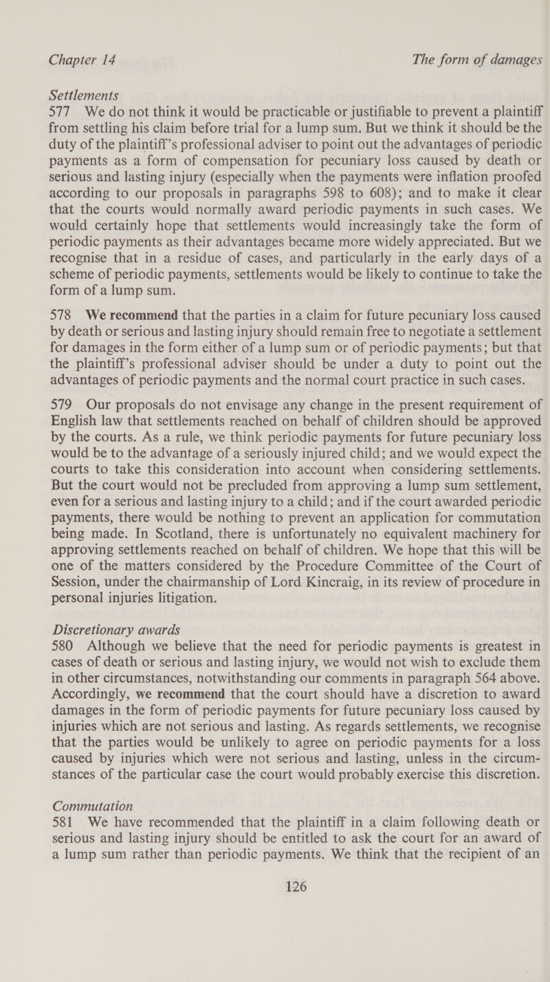 Settlements 577 We do not think it would be one or justifiable to prevent a plaintiff from settling his claim before trial for a lump sum. But we think it should be the duty of the plaintiff’s professional adviser to point out the advantages of periodic payments as a form of compensation for pecuniary loss caused by death or serious and lasting injury (especially when the payments were inflation proofed according to our proposals in paragraphs 598 to 608); and to make it clear that the courts would normally award periodic payments in such cases. We would certainly hope that settlements would increasingly take the form of periodic payments as their advantages became more widely appreciated. But we recognise that in a residue of cases, and particularly in the early days of a scheme of periodic payments, settlements would be likely to continue to take the form of a lump sum. 578 We recommend that the parties in a claim for future pecuniary loss caused by death or serious and lasting injury should remain free to negotiate a settlement for damages in the form either of a lump sum or of periodic payments; but that the plaintiff’s professional adviser should be under a duty to point out the advantages of periodic payments and the normal court practice in such cases. 579 Our proposals do not envisage any change in the present requirement of English law that settlements reached on behalf of children should be approved by the courts. As a rule, we think periodic payments for future pecuniary loss would be to the advantage of a seriously injured child; and we would expect the courts to take this consideration into account when considering settlements. But the court would not be precluded from approving a lump sum settlement, even for a serious and lasting injury to a child; and if the court awarded periodic payments, there would be nothing to prevent an application for commutation being made. In Scotland, there is unfortunately no equivalent machinery for approving settlements reached on behalf of children. We hope that this will be one of the matters considered by the Procedure Committee of the Court of Session, under the chairmanship of Lord Kincraig, in its review of procedure in personal injuries litigation. Discretionary awards 580 Although we believe that the need for periodic payments is greatest in cases of death or serious and lasting injury, we would not wish to exclude them in other circumstances, notwithstanding our comments in paragraph 564 above. Accordingly, we recommend that the court should have a discretion to award damages in the form of periodic payments for future pecuniary loss caused by injuries which are not serious and lasting. As regards settlements, we recognise that the parties would be unlikely to agree on periodic payments for a loss caused by injuries which were not serious and lasting, unless in the circum- stances of the particular case the court would probably exercise this discretion. Commutation 581 We have recommended that the plaintiff in a claim following death or serious and lasting injury should be entitled to ask the court for an award of a lump sum rather than periodic payments. We think that the recipient of an