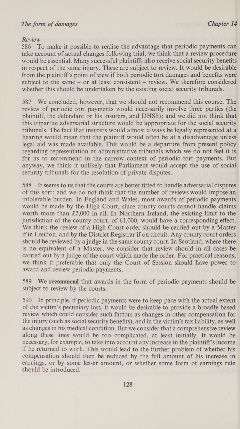 Review 586 To make it possible to realise the advantage that periodic payments can take account of actual changes following trial, we think that a review procedure would be essential. Many successful plaintiffs also receive social security benefits in respect of the same injury. These are subject to review. It would be desirable from the plaintiff’s point of view if both periodic tort damages and benefits were subject to the same — or at least consistent — review. We therefore considered whether this should be undertaken by the existing social security tribunals. 587 We concluded, however, that we should not recommend this course. The review of periodic tort payments would necessarily involve three parties (the plaintiff, the defendant or his insurers, and DHSS); and we did not think that this tripartite adversarial structure would be appropriate for the social security tribunals. The fact that insurers would almost always be legally represented at a hearing would mean that the plaintiff would often be at a disadvantage unless legal aid was made available. This would be a departure from present policy regarding representation at administrative tribunals which we do not feel it is for us to recommend in the narrow context of periodic tort payments. But anyway, we think it unlikely that Parliament would accept the use of social security tribunals for the resolution of private disputes. 588 It seems to us that the courts are better fitted to handle adversarial disputes of this sort; and we do not think that the number of reviews would impose an intolerable burden. In England and Wales, most awards of periodic payments would be made by the High Court, since county courts cannot handle claims worth more than £2,000 in all. In Northern Ireland, the existing limit to the jurisdiction of the county court, of £1,000, would have a corresponding effect. We think the review of a High Court order should be carried out by a Master if in London, and by the District Registrar if on circuit. Any county court orders should be reviewed by a judge in the same county court. In Scotland, where there is no equivalent of a Master, we consider that review should in all cases be carried out by a judge of the court which made the order. For practical reasons, we think it preferable that only the Court of Session should have power to award and review periodic payments. 589 We recommend that awards in the form of periodic payments should be subject to review by the courts. 590 In principle, if periodic payments were to keep pace with the actual extent of the victim’s pecuniary loss, it would be desirable to provide a broadly based review which could consider such factors as changes in other compensation for the injury (such as social security benefits), and in the victim’s tax liability, as well as changes in his medical condition. But we consider that a comprehensive review along these lines would be too complicated, at least initially. It would be necessary, for example, to take into account any increase in the plaintiff’s income if he returned to work. This would lead to the further problem of whether his compensation should then be reduced by the full amount of his increase in earnings, or by some lesser amount, or whether some form of earnings rule should be introduced.