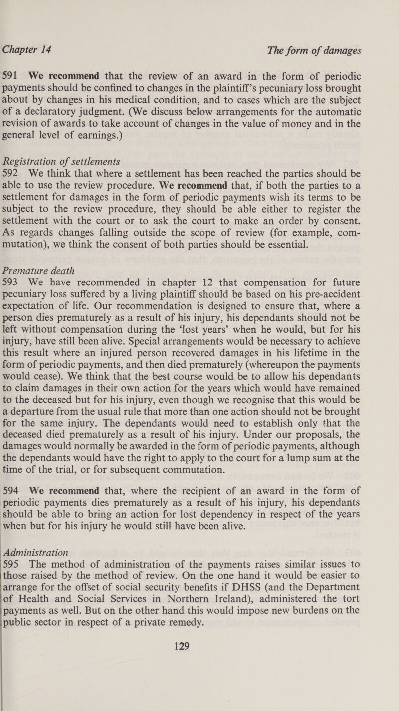 591 We recommend that the review of an award in the form of periodic payments should be confined to changes in the plaintiff’s pecuniary loss brought about by changes in his medical condition, and to cases which are the subject of a declaratory judgment. (We discuss below arrangements for the automatic revision of awards to take account of changes in the value of money and in the general level of earnings.) Registration of settlements 592 We think that where a settlement has been reached the parties should be able to use the review procedure. We recommend that, if both the parties to a settlement for damages in the form of periodic payments wish its terms to be subject to the review procedure, they should be able either to register the settlement with the court or to ask the court to make an order by consent. As regards changes falling outside the scope of review (for example, com- mutation), we think the consent of both parties should be essential. Premature death 593 We have recommended in chapter 12 that compensation for future pecuniary loss suffered by a living plaintiff should be based on his pre-accident expectation of life. Our recommendation is designed to ensure that, where a person dies prematurely as a result of his injury, his dependants should not be left without compensation during the ‘lost years’ when he would, but for his injury, have still been alive. Special arrangements would be necessary to achieve this result where an injured person recovered damages in his lifetime in the form of periodic payments, and then died prematurely (whereupon the payments would cease). We think that the best course would be to allow his dependants to claim damages in their own action for the years which would have remained to the deceased but for his injury, even though we recognise that this would be a departure from the usual rule that more than one action should not be brought for the same injury. The dependants would need to establish only that the deceased died prematurely as a result of his injury. Under our proposals, the damages would normally be awarded in the form of periodic payments, although the dependants would have the right to apply to the court for a lump sum at the time of the trial, or for subsequent commutation. 594 We recommend that, where the recipient of an award in the form of ‘periodic payments dies prematurely as a result of his injury, his dependants should be able to bring an action for lost dependency in respect of the years Phen but for his injury he would still have been alive. Administration 595 The method of administration of the payments raises similar issues to those raised by the method of review. On the one hand it would be easier to arrange for the offset of social security benefits if DHSS (and the Department of Health and Social Services in Northern Ireland), administered the tort payments as well. But on the other hand this would impose new burdens on the public sector in respect of a private remedy. 1A