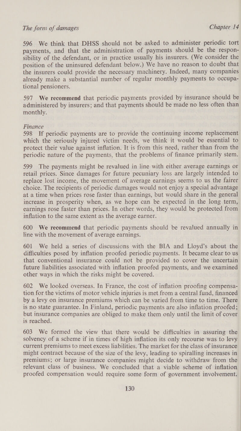 596 We think that DHSS should not be asked to administer periodic tort payments, and that the administration of payments should be the respon- sibility of the defendant, or in practice usually his insurers. (We consider the position of the uninsured defendant below.) We have no reason to doubt that the insurers could provide the necessary machinery. Indeed, many companies already make a substantial number of regular monthly payments to occupa- tional pensioners. 597 We recommend that periodic payments provided by insurance should be administered by insurers; and that payments should be made no less often than monthly. Finance 598 If periodic payments are to provide the continuing income replacement which the seriously injured victim needs, we think it would be essential to protect their value against inflation. It is from this need, rather than from the periodic nature of the payments, that the problems of finance primarily stem. 599 The payments might be revalued in line with either average earnings or retail prices. Since damages for future pecuniary loss are largely intended to replace lost income, the movement of average earnings seems to us the fairer choice. The recipients of periodic damages would not enjoy a special advantage at a time when prices rose faster than earnings, but would share in the general increase in prosperity when, as we hope can be expected in the long term, earnings rose faster than prices. In other words, they would be protected from inflation to the same extent as the average earner. 600 We recommend that periodic payments should be revalued annually in line with the movement of average earnings. 601 We held a series of discussions with the BIA and Lloyd’s about the difficulties posed by inflation proofed periodic payments. It became clear to us that conventional insurance could not be provided to cover the uncertain future liabilities associated with inflation proofed payments, and we examined other ways in which the risks might be covered. 602 We looked overseas. In France, the cost of inflation proofing compensa- tion for the victims of motor vehicle injuries is met from a central fund, financed by a levy on insurance premiums which can be varied from time to time. There is no state guarantee. In Finland, periodic payments are also inflation proofed; but insurance companies are obliged to make them only until the limit of cover is reached. 603 We formed the view that there would be difficulties in assuring the solvency of a scheme if in times of high inflation its only recourse was to levy current premiums to meet excess liabilities. The market for the class of insurance might contract because of the size of the levy, leading to spiralling increases in premiums; or large insurance companies might decide to withdraw from the relevant class of business. We concluded that a viable scheme of inflation proofed compensation would require some form of government involvement.