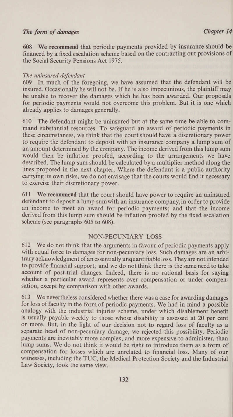 608 We recommend that periodic payments provided by insurance should be financed by a fixed escalation scheme based on the contracting out provisions of the Social Security Pensions Act 1975. The uninsured defendant 609 In much of the foregoing, we have assumed that the defendant will be insured. Occasionally he will not be. If he is also impecunious, the plaintiff may be unable to recover the damages which he has been awarded. Our proposals for periodic payments would not overcome this problem. But it is one which already applies to damages generally. 610 The defendant might be uninsured but at the same time be able to com- mand substantial resources. To safeguard an award of periodic payments in these circumstances, we think that the court should have a discretionary power to require the defendant to deposit with an insurance company a lump sum of an amount determined by the company. The income derived from this lump sum would then be inflation proofed, according to the arrangements we have described. The lump sum should be calculated by a multiplier method along the lines proposed in the next chapter. Where the defendant is a public authority carrying its own risks, we do not envisage that the courts would find it necessary to exercise their discretionary power. 611 We recommend that the court should have power to require an uninsured defendant to deposit a lump sum with an insurance company, in order to provide an income to meet an award for periodic payments; and that the income derived from this lump sum should be inflation proofed by the fixed escalation scheme (see paragraphs 605 to 608). NON-PECUNIARY LOSS 612 We do not think that the arguments in favour of periodic payments apply with equal force to damages for non-pecuniary loss. Such damages are an arbi- trary acknowledgment of an essentially unquantifiable loss. They are not intended to provide financial support; and we do not think there is the same need to take account of post-trial changes. Indeed, there is no rational basis for saying whether a particular award represents over compensation or under compen- sation, except by comparison with other awards. 613 We nevertheless considered whether there was a case for awarding damages for loss of faculty in the form of periodic payments. We had in mind a possible analogy with the industrial injuries scheme, under which disablement benefit is usually payable weekly to those whose disability is assessed at 20 per cent or more. But, in the light of our decision not to regard loss of faculty as a separate head of non-pecuniary damage, we rejected this possibility. Periodic. payments are inevitably more complex, and more expensive to administer, than lump sums. We do not think it would be right to introduce them as a form of compensation for losses which are unrelated to financial loss. Many of our witnesses, including the TUC, the Medical Protection Society and the Industrial Law Society, took the same view.