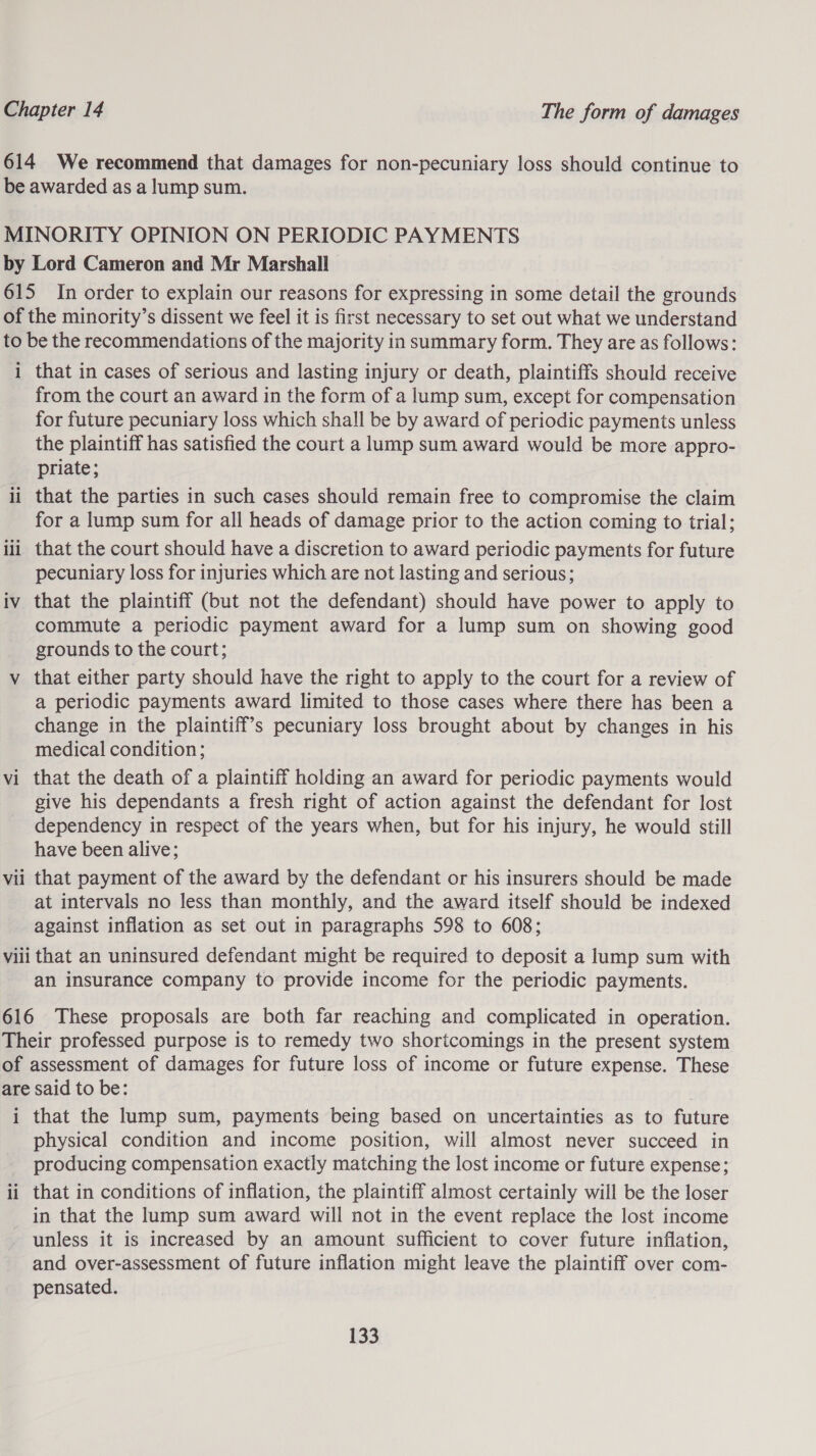 614 We recommend that damages for non-pecuniary loss should continue to be awarded as a lump sum. MINORITY OPINION ON PERIODIC PAYMENTS by Lord Cameron and Mr Marshall 615 In order to explain our reasons for expressing in some detail the grounds of the minority’s dissent we feel it is first necessary to set out what we understand to be the recommendations of the majority in summary form. They are as follows: 1 that in cases of serious and lasting injury or death, plaintiffs should receive from the court an award in the form of a lump sum, except for compensation for future pecuniary loss which shall be by award of periodic payments unless the plaintiff has satisfied the court a lump sum award would be more appro- priate; ii that the parties in such cases should remain free to compromise the claim for a lump sum for all heads of damage prior to the action coming to trial; iii that the court should have a discretion to award periodic payments for future pecuniary loss for injuries which are not lasting and serious; iv that the plaintiff (but not the defendant) should have power to apply to commute a periodic payment award for a lump sum on showing good grounds to the court; v that either party should have the right to apply to the court for a review of a periodic payments award limited to those cases where there has been a change in the plaintiff’s pecuniary loss brought about by changes in his medical condition; . vi that the death of a plaintiff holding an award for periodic payments would give his dependants a fresh right of action against the defendant for lost dependency in respect of the years when, but for his injury, he would still have been alive; that payment of the award by the defendant or his insurers should be made at intervals no less than monthly, and the award itself should be indexed against inflation as set out in paragraphs 598 to 608; viii that an uninsured defendant might be required to deposit a lump sum with an insurance company to provide income for the periodic payments. best o vi 616 These proposals are both far reaching and complicated in operation. Their professed purpose is to remedy two shoricomings in the present system of assessment of damages for future loss of income or future expense. These are said to be: , i that the lump sum, payments being based on uncertainties as to future physical condition and income position, will almost never succeed in producing compensation exactly matching the lost income or future expense; ii that in conditions of inflation, the plaintiff almost certainly will be the loser in that the lump sum award will not in the event replace the lost income unless it is increased by an amount sufficient to cover future inflation, and over-assessment of future inflation might leave the plaintiff over com- pensated.