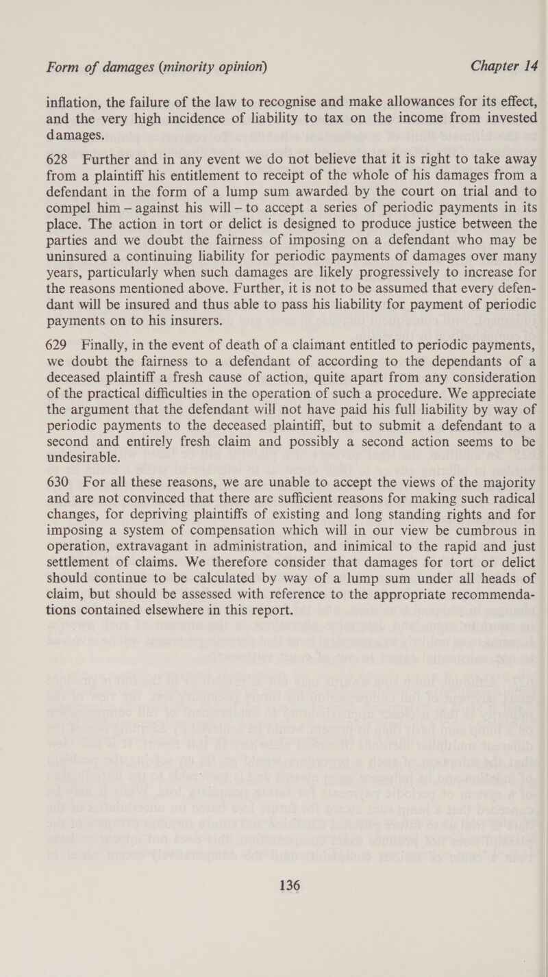 inflation, the failure of the law to recognise and make allowances for its effect, and the very high incidence of liability to tax on the income from invested damages. 628 Further and in any event we do not believe that it is right to take away from a plaintiff his entitlement to receipt of the whole of his damages from a defendant in the form of a lump sum awarded by the court on trial and to compel him — against his will—to accept a series of periodic payments in its place. The action in tort or delict is designed to produce justice between the parties and we doubt the fairness of imposing on a defendant who may be uninsured a continuing liability for periodic payments of damages over many years, particularly when such damages are likely progressively to increase for the reasons mentioned above. Further, it is not to be assumed that every defen- dant will be insured and thus able to pass his liability for payment of periodic payments on to his insurers. 629 Finally, in the event of death of a claimant entitled to periodic payments, we doubt the fairness to a defendant of according to the dependants of a deceased plaintiff a fresh cause of action, quite apart from any consideration of the practical difficulties in the operation of such a procedure. We appreciate the argument that the defendant will not have paid his full liability by way of periodic payments to the deceased plaintiff, but to submit a defendant to a second and entirely fresh claim and possibly a second action seems to be undesirable. 630 For all these reasons, we are unable to accept the views of the majority and are not convinced that there are sufficient reasons for making such radical changes, for depriving plaintiffs of existing and long standing rights and for imposing a system of compensation which will in our view be cumbrous in operation, extravagant in administration, and inimical to the rapid and just settlement of claims. We therefore consider that damages for tort or delict should continue to be calculated by way of a lump sum under all heads of claim, but should be assessed with reference to the appropriate recommenda- tions contained elsewhere in this report.