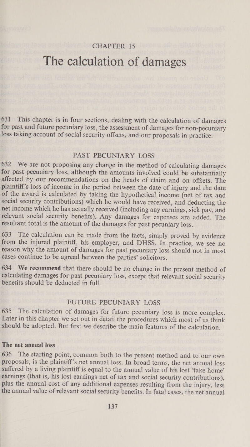The calculation of damages 631 This chapter is in four sections, dealing with the calculation of damages for past and future pecuniary loss, the assessment of damages for non-pecuniary loss taking account of social security offsets, and our proposals in practice. PAST PECUNIARY LOSS 632 We are not proposing any change in the method of calculating damages for past pecuniary loss, although the amounts involved could be substantially affected by our recommendations on the heads of claim and on offsets. The plaintiff’s loss of income in the period between the date of injury and the date of the award is calculated by taking the hypothetical income (net of tax and social security contributions) which he would have received, and deducting the net income which he has actually received (including any earnings, sick pay, and relevant social security benefits). Any damages for expenses are added. The resultant total is the amount of the damages for past pecuniary loss. 633 The calculation can be made from the facts, simply proved by evidence from the injured plaintiff, his employer, and DHSS. In practice, we see no reason why the amount of damages for past pecuniary loss should not in most cases continue to be agreed between the parties’ solicitors. 634 We recommend that there should be no change in the present method of calculating damages for past pecuniary loss, except that relevant social security benefits should be deducted in full. FUTURE PECUNIARY LOSS 635 The calculation of damages for future pecuniary loss is more complex. Later in this chapter we set out in detail the procedures which most of us think should be adopted. But first we describe the main features of the calculation. The net annual loss 636 The starting point, common both to the present method and to our own proposals, is the plaintiff’s net annual loss. In broad terms, the net annual loss suffered by a living plaintiff is equal to the annual value of his lost ‘take home’ earnings (that is, his lost earnings net of tax and social security contributions), plus the annual cost of any additional expenses resulting from the injury, less the annual value of relevant social security benefits. In fatal cases, the net annual 157