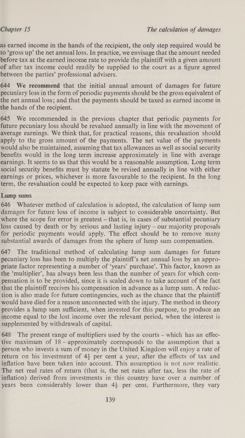 as earned income in the hands of the recipient, the only step required would be to “gross up’ the net annual loss. In practice, we envisage that the amount needed before tax at the earned income rate to provide the plaintiff with a given amount of after tax income could readily be supplied to the court as a figure agreed between the parties’ professional advisers. 644 We recommend that the initial annual amount of damages for future pecuniary loss in the form of periodic payments should be the gross equivalent of the net annual loss; and that the payments should be taxed as earned income in the hands of the recipient. 645 We recommended in the previous chapter that periodic payments for future pecuniary loss should be revalued annually in line with the movement of average earnings. We think that, for practical reasons, this revaluation should apply to the gross amount of the payments. The net value of the payments would also be maintained, assuming that tax allowances as well as social security benefits would in the long term increase approximately in line with average earnings. It seems to us that this would be a reasonable assumption. Long term social security benefits must by statute be revised annually in line with either earnings or prices, whichever is more favourable to the recipient. In the long term, the revaluation could be expected to keep pace with earnings. Lump sums 646 Whatever method of calculation is adopted, the calculation of lump sum damages for future loss of income is subject to considerable uncertainty. But where the scope for error is greatest — that is, in cases of substantial pecuniary loss caused by death or by serious and lasting injury — our majority proposals for periodic payments would apply. The effect should be to remove many substantial awards of damages from the sphere of lump sum compensation. 647 The traditional method of calculating lump sum damages for future pecuniary loss has been to multiply the plaintiff’s net annual loss by an appro- priate factor representing a number of ‘years’ purchase’. This factor, known as the ‘multiplier’, has always been less than the number of years for which com- pensation is to be provided, since it is scaled down to take account of the fact that the plaintiff receives his compensation in advance as a lump sum. A reduc- tion is also made for future contingencies, such as the chance that the plaintiff would have died for a reason unconnected with the injury. The method in theory provides a lump sum sufficient, when invested for this purpose, to produce an income equal to the lost income over the relevant period, when the interest is supplemented by withdrawals of capital. 648 The present range of multipliers used by the courts — which has an effec- tive maximum of 18 —- approximately corresponds to the assumption that a person who invests a sum of money in the United Kingdom will enjoy a rate of return on his investment of 44 per cent a year, after the effects of tax and inflation have been taken into account. This assumption is not now realistic. ‘The net real rates of return (that is, the net rates after tax, less the rate of inflation) derived from investments in this country have over a number of years been considerably lower than 44 per cent. Furthermore, they vary