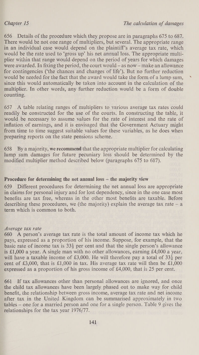 656 Details of the procedure which they propose are in paragraphs 675 to 687. There would be not one range of multipliers, but several. The appropriate range in an individual case would depend on the plaintiff’s average tax rate, which would be the rate used to ‘gross up’ his net annual loss. The appropriate multi- plier within that range would depend on the period of years for which damages were awarded. In fixing the period, the court would — as now — make an allowance for contingencies (‘the chances and changes of life’). But no further reduction would be needed for the fact that the award would take the form of a lump sum, since this would automatically be taken into account in the calculation of the multiplier. In other words, any further reduction would be a form of double counting. 657 A table relating ranges of multipliers to various average tax rates could readily be constructed for the use of the courts. In constructing the table, it would be necessary to assume values for the rate of interest and the rate of inflation of earnings, and it is envisaged that the Government Actuary might from time to time suggest suitable values for these variables, as he does when preparing reports on the state pensions scheme. 658 By amajority, we recommend that the appropriate multiplier for calculating lump sum damages for future pecuniary loss should be determined by the modified multiplier method described below (paragraphs 675 to 687). Procedure for determining the net annual loss — the majority view 659 Different procedures for determining the net annual loss are appropriate in claims for personal injury and for lost dependency, since in the one case most benefits are tax free, whereas in the other most benefits are taxable. Before describing these procedures, we (the majority) explain the average tax rate —- a term which is common to both. Average tax rate 660 A person’s average tax rate is the total amount of income tax which he pays, expressed as a proportion of his income. Suppose, for example, that the basic rate of income tax is 333 per cent and that the single person’s allowance is £1,000 a year. A single man with no other allowances, earning £4,000 a year, will have a taxable income of £3,000. He will therefore pay a total of 334 per cent of £3,000, that is £1,000 in tax. His average tax rate will then be £1,000 expressed as a proportion of his gross income of £4,000, that is 25 per cent. 661 If tax allowances other than personal allowances are ignored, and once the child tax allowances have been largely phased out to make way for child benefit, the relationship between gross income, average tax rate and net income after tax in the United Kingdom can be summarised approximately in two tables — one for a married person and one for a single person. Table 9 gives the relationships for the tax year 1976/77.