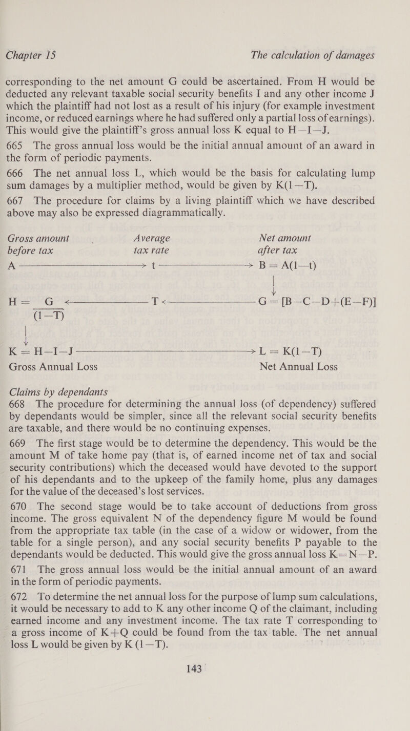 corresponding to the net amount G could be ascertained. From H would be deducted any relevant taxable social security benefits I and any other income J which the plaintiff had not lost as a result of his injury (for example investment income, or reduced earnings where he had suffered only a partial loss of earnings). This would give the plaintiff’s gross annual loss K equal to H—I-—J. 665 The gross annual loss would be the initial annual amount of an award in the form of periodic payments. 666 The net annual loss L, which would be the basis for calculating lump sum damages by a multiplier method, would be given by K(1—T). 667 The procedure for claims by a living plaintiff which we have described above may also be expressed diagrammatically.  Gross amount Average Net amount before tax tax rate after tax Se eee. Bea) ! H= G &lt;————— T&lt;—_——__ G = [B—-C—D+(E—FPF)] i) K = H—I—J re ae re ae = Kt) Gross Annual Loss Net Annual Loss Claims by dependants 668 The procedure for determining the annual loss (of dependency) suffered by dependants would be simpler, since all the relevant social security benefits are taxable, and there would be no continuing expenses. 669 The first stage would be to determine the dependency. This would be the amount M of take home pay (that is, of earned income net of tax and social security contributions) which the deceased would have devoted to the support of his dependants and to the upkeep of the family home, plus any damages for the value of the deceased’s lost services. 670 The second stage would be to take account of deductions from gross income. The gross equivalent N of the dependency figure M would be found from the appropriate tax table (in the case of a widow or widower, from the table for a single person), and any social security benefits P payable to the dependants would be deducted. This would give the gross annual loss K= N—P. 671 The gross annual loss would be the initial annual amount of an award in the form of periodic payments. 672 To determine the net annual loss for the purpose of lump sum calculations, it would be necessary to add to K any other income Q of the claimant, including earned income and any investment income. The tax rate T corresponding to a gross income of K+Q could be found from the tax table. The net annual loss L would be given by K (1—T).