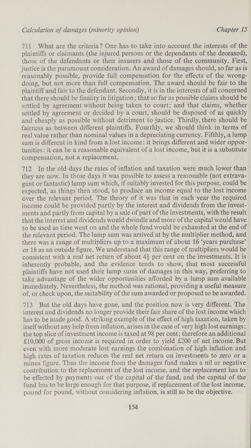 711 What are the criteria? One has to take into account the interests of the plaintiffs or claimants (the injured persons or the dependants of the deceased), those of the defendants or their insurers and those of the community. First, justice is the paramount consideration. An award of damages should, so far as is reasonably possible, provide full compensation for the effects of the wrong- doing, but not more than full compensation. The award should be fair to the plaintiff and fair to the defendant. Secondly, it is in the interests of all concerned that there should be finality in litigation; that so far as possible claims should be settled by agreement without being taken to court; and that claims, whether settled by agreement or decided by a court, should be disposed of as quickly and cheaply as possible without detriment to justice. Thirdly, there should be fairness as between different plaintiffs. Fourthly, we should think in terms of real value rather than nominal values in a depreciating currency. Fifthly, a lump sum is different in kind from a lost income: it brings different and wider oppor- tunities: it can be a reasonable equivalent of a lost income, but it is a substitute compensation, not a replacement. 712 In the old days the rates of inflation and taxation were much lower than they are now. In those days it was possible to assess a reasonable (not extrava- gant or fantastic) lump sum which, if suitably invested for this purpose, could be expected, as things then stood, to produce an income equal to the lost income — over the relevant period. The theory of it was that in each year the required income could be provided partly by the interest and dividends from the invest- ments and partly from capital by a sale of part of the investments, with the result that the interest and dividends would dwindle and more of the capital would have to be used as time went on and the whole fund would be exhausted at the end of the relevant period. The lump sum was arrived at by the multiplier method, and there was a range of multipliers up to a maximum of about 16 ‘years purchase’ or 18 as an outside figure. We understand that this range of multipliers would be consistent with a real net return of about 44 per cent on the investments. It is inherently probable, and the evidence tends to show, that most successful plaintiffs have not used their lump sums of damages in this way, preferring to take advantage of the wider opportunities afforded by a lump sum available immediately. Nevertheless, the method was rational, providing a useful measure of, or check upon, the suitability of the sum awarded or proposed to be awarded. 713 But the old days have gone, and the position now is very different. The interest and dividends no longer provide their fair share of the lost income which has to be made good. A striking example of the effect of high taxation, taken by itself without any help from inflation, arises in the case of very high lost earnings; the top slice of investment income is taxed at 98 per cent; therefore an additional £10,000 of gross income is required in order to yield £200 of net income. But even with more moderate lost earnings the combination of high inflation and high rates of taxation reduces the real net return on investments to zero or a minus figure. Thus the income from the damages fund makes a nil or negative contribution to the replacement of the lost income, and the replacement has to be effected by payments out of the capital of the fund, and the capital of the | fund has to be large enough for that purpose, if replacement of the lost income, — pound for pound, without considering inflation, is still to be the objective.