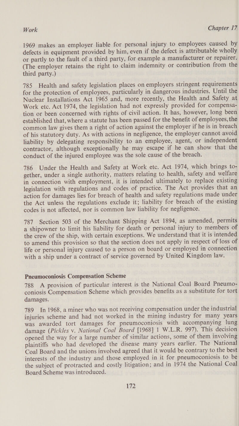 1969 makes an employer liable for personal injury to employees caused by defects in equipment provided by him, even if the defect is attributable wholly or partly to the fault of a third party, for example a manufacturer or repairer. (The employer retains the right to claim indemnity or contribution from the third party.) 785 Health and safety legislation places on employers stringent requirements for the protection of employees, particularly in dangerous industries. Until the Nuclear Installations Act 1965 and, more recently, the Health and Safety at Work etc. Act 1974, the legislation had not expressly provided for compensa- tion or been concerned with rights of civil action. It has, however, long been established that, where a statute has been passed for the benefit of employees, the common law gives them a right of action against the employer if he is in breach of his statutory duty. As with actions in negligence, the employer cannot avoid liability by delegating responsibility to an employee, agent, or independent contractor, although exceptionally he may escape if he can show that the conduct of the injured employee was the sole cause of the breach. 786 Under the Health and Safety at Work etc. Act 1974, which brings to- gether, under a single authority, matters relating to health, safety and welfare in connection with employment, it is intended ultimately to replace existing legislation with regulations and codes of practice. The Act provides that an action for damages lies for breach of health and safety regulations made under the Act unless the regulations exclude it; liability for breach of the existing codes is not affected, nor is common law liability for negligence. 787 Section 503 of the Merchant Shipping Act 1894, as amended, permits a shipowner to limit his liability for death or personal injury to members of the crew of the ship, with certain exceptions. We understand that it is intended to amend this provision so that the section does not apply in respect of loss of life or personal injury caused to a person on board or employed in connection with a ship under a contract of service governed by United Kingdom law. Pneumoconiosis Compensation Scheme 788 A provision of particular interest is the National Coal Board Pneumo- coniosis Compensation Scheme which provides benefits as a substitute for tort damages. 789 Jn 1968, a miner who was not receiving compensation under the industrial injuries scheme and had not worked in the mining industry for many years was awarded tort damages for pneumoconiosis with accompanying lung damage (Pickles v. National Coal Board [1968] 1 W.L.R. 997). This decision opened the way for a large number of similar actions, some of them involving plaintiffs who had developed the disease many years earlier. The National Coal Board and the unions involved agreed that it would be contrary to the best interests of the industry and those employed in it for pneumoconiosis to be the subject of protracted and costly litigation; and in 1974 the National Coal Board Scheme was introduced.
