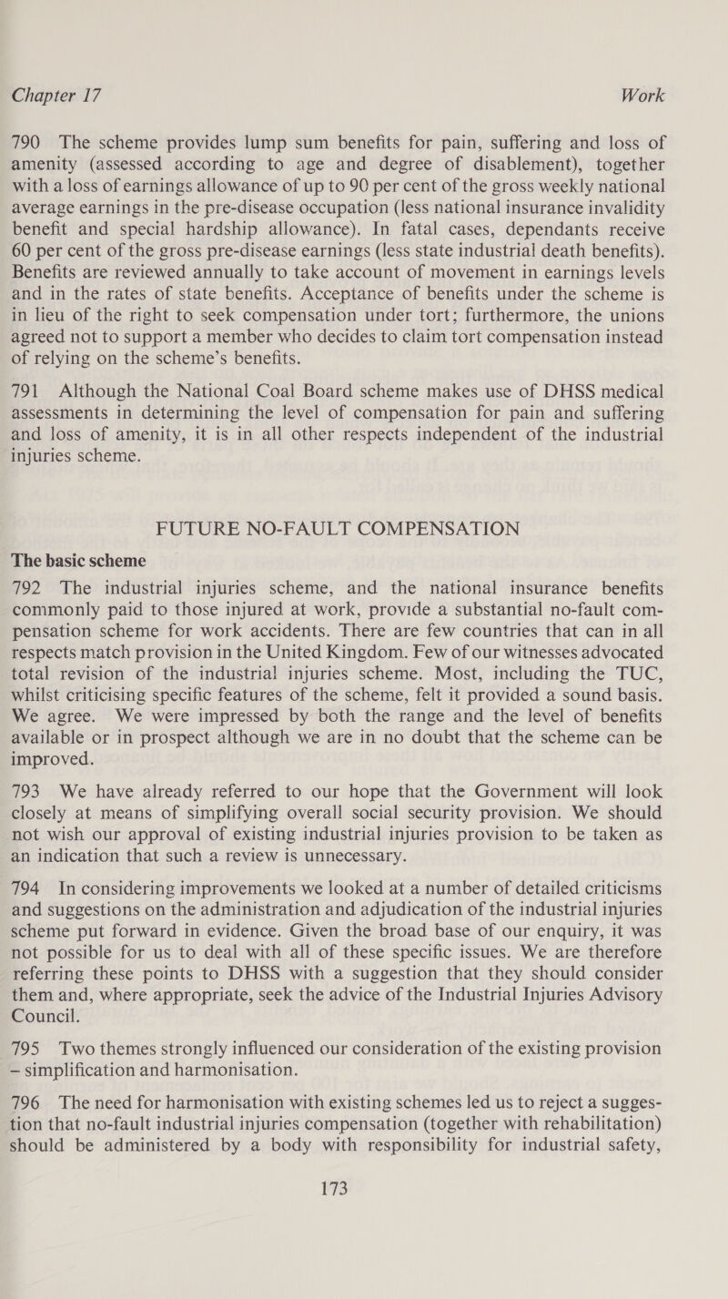 790 The scheme provides lump sum benefits for pain, suffering and loss of amenity (assessed according to age and degree of disablement), together with a loss of earnings allowance of up to 90 per cent of the gross weekly national average earnings in the pre-disease occupation (less national insurance invalidity benefit and special hardship allowance). In fatal cases, dependants receive 60 per cent of the gross pre-disease earnings (less state industrial death benefits). Benefits are reviewed annually to take account of movement in earnings levels and in the rates of state benefits. Acceptance of benefits under the scheme is in lieu of the right to seek compensation under tort; furthermore, the unions agreed not to support a member who decides to claim tort compensation instead of relying on the scheme’s benefits. 791 Although the National Coal Board scheme makes use of DHSS medical assessments in determining the level of compensation for pain and suffering and loss of amenity, it is in all other respects independent of the industrial ‘injuries scheme. FUTURE NO-FAULT COMPENSATION The basic scheme 792 The industrial injuries scheme, and the national insurance benefits commonly paid to those injured at work, provide a substantial no-fault com- pensation scheme for work accidents. There are few countries that can in all respects match provision in the United Kingdom. Few of our witnesses advocated total revision of the industrial injuries scheme. Most, including the TUC, whilst criticising specific features of the scheme, felt it provided a sound basis. We agree. We were impressed by both the range and the level of benefits available or in prospect although we are in no doubt that the scheme can be improved. 793 We have already referred to our hope that the Government will look closely at means of simplifying overall social security provision. We should not wish our approval of existing industrial injuries provision to be taken as an indication that such a review is unnecessary. 794 Inconsidering improvements we looked at a number of detailed criticisms and suggestions on the administration and adjudication of the industrial injuries scheme put forward in evidence. Given the broad base of our enquiry, it was not possible for us to deal with all of these specific issues. We are therefore referring these points to DHSS with a suggestion that they should consider them and, where appropriate, seek the advice of the Industrial Injuries Advisory Council. 795 Two themes strongly influenced our consideration of the existing provision — simplification and harmonisation. 796 The need for harmonisation with existing schemes led us to reject a sugges- tion that no-fault industrial injuries compensation (together with rehabilitation) should be administered by a body with responsibility for industrial safety,