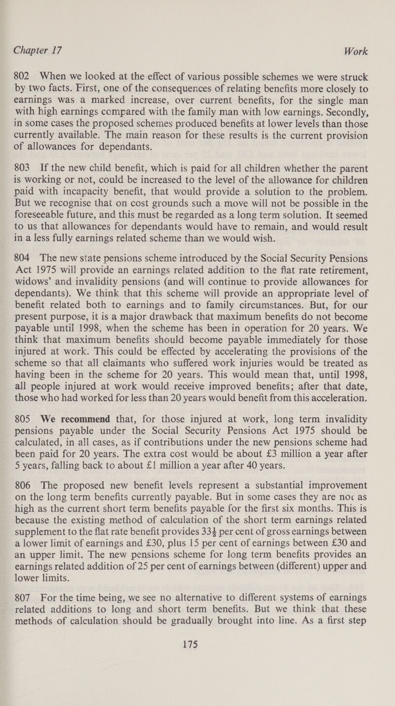 802 When we looked at the effect of various possible schemes we were struck by two facts. First, one of the consequences of relating benefits more closely to earnings was a marked increase, over current benefits, for the single man with high earnings compared with the family man with low earnings. Secondly, in some cases the proposed schemes produced benefits at lower levels than those currently available. The main reason for these results is the current provision of allowances for dependants. 803 If the new child benefit, which is paid for all children whether the parent is working or not, could be increased to the level of the allowance for children paid with incapacity benefit, that would provide a solution to the problem. But we recognise that on cost grounds such a move will not be possible in the foreseeable future, and this must be regarded as a long term solution. It seemed to us that allowances for dependants would have to remain, and would result in a less fully earnings related scheme than we would wish. 804 The new state pensions scheme introduced by the Social Security Pensions Act 1975 will provide an earnings related addition to the flat rate retirement, widows’ and invalidity pensions (and will continue to provide allowances for dependants). We think that this scheme will provide an appropriate level of benefit related both to earnings and to family circumstances. But, for our present purpose, it is a major drawback that maximum benefits do not become payable until 1998, when the scheme has been in operation for 20 years. We think that maximum benefits should become payable immediately for those injured at work. This could be effected by accelerating the provisions of the scheme so that all claimants who suffered work injuries would be treated as having been in the scheme for 20 years. This would mean that, until 1998, all people injured at work would receive improved benefits; after that date, those who had worked for less than 20 years would benefit from this acceleration. 805 We recommend that, for those injured at work, long term invalidity pensions payable under the Social Security Pensions Act 1975 should be calculated, in all cases, as if contributions under the new pensions scheme had been paid for 20 years. The extra cost would be about £3 million a year after 5 years, falling back to about £1 million a year after 40 years. 806 The proposed new benefit levels represent a substantial improvement on the long term benefits currently payable. But in some cases they are noc as high as the current short term benefits payable for the first six months. This is because the existing method of calculation of the short term earnings related supplement to the flat rate benefit provides 334 per cent of gross earnings between a lower limit of earnings and £30, plus 15 per cent of earnings between £30 and an upper limit. The new pensions scheme for long term benefits provides an earnings related addition of 25 per cent of earnings between (different) upper and lower limits. 807 For the time being, we see no alternative to different systems of earnings related additions to long and short term benefits. But we think that these methods of calculation should be gradually brought into line. As a first step L$