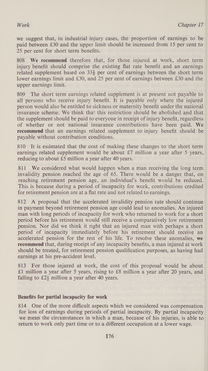 we suggest that, in industrial injury cases, the proportion of earnings to be paid between £30 and the upper limit should be increased from 15 per cent to 25 per cent for short term benefits. 808 We recommend therefore that, for those injured at work, short term injury benefit should comprise the existing flat rate benefit and an earnings related supplement based on 333 per cent of earnings between the short term lower earnings limit and £30, and 25 per cent of earnings between £30 and the upper earnings limit. 809 The short term earnings related supplement is at present not payable to all persons who receive injury benefit. It is payable only where the injured person would also be entitled to sickness or maternity benefit under the national insurance scheme. We think thaz this restriction should be abolished and that the supplement should be paid to everyone in receipt of injury benefit, regardless of whether or not national insurance contributions have been paid. We recommend that an earnings related supplement to injury benefit should be payable without contribution conditions. 810 It is esamated that the cost of making these changes to the short term earnings related supplement would be about £7 million a year after 5 years, reducing to about £5 million a year after 40 years. 811 We considered what would happen when a man receiving the long term invalidity pension reached the age of 65. There would be a danger that, on reaching retirement pension age, an individual’s benefit would be reduced. This is because during a period of incapacity for work, contributions credited for retirement pension are at a flat rate and not related to earnings. 812 &lt;A proposal that the accelerated invalidity pension rate should continue in payment beyond retirement pension age could lead to anomalies. An injured man with long periods of incapacity for work who returned to work for a short period before his retirement would still receive a comparatively low retirement pension. Nor did we think it right that an injured man with perhaps a short period of incapacity immediately before his retirement should receive an accelerated pension for the rest of his life. To resolve these anomalies, we recommend that, during receipt of any incapacity benefits, a man injured at work should be treated, for retirement pension qualification purposes, as having had earnings at his pre-accident level. 813. For those injured at work, the cost of this proposal would be about £1 million a year after 5 years, rising to £8 million a year after 20 years, and falling to £24 million a year after 40 years. Benefits for partial incapacity for work 814 One of the more difficult aspects which we considered was compensation for loss of earnings during periods of partial incapacity. By partial incapacity we mean the circumstances in which a man, because of his injuries, is able to return to work only part time or to a different occupation at a lower wage.